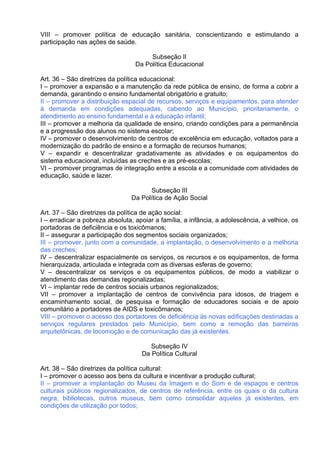 VIII – promover política de educação sanitária, conscientizando e estimulando a
participação nas ações de saúde.

                                       Subseção II
                                  Da Política Educacional

Art. 36 – São diretrizes da política educacional:
I – promover a expansão e a manutenção da rede pública de ensino, de forma a cobrir a
demanda, garantindo o ensino fundamental obrigatório e gratuito;
II – promover a distribuição espacial de recursos, serviços e equipamentos, para atender
à demanda em condições adequadas, cabendo ao Município, prioritariamente, o
atendimento ao ensino fundamental e à educação infantil;
III – promover a melhoria da qualidade de ensino, criando condições para a permanência
e a progressão dos alunos no sistema escolar;
IV – promover o desenvolvimento de centros de excelência em educação, voltados para a
modernização do padrão de ensino e a formação de recursos humanos;
V – expandir e descentralizar gradativamente as atividades e os equipamentos do
sistema educacional, incluídas as creches e as pré-escolas;
VI – promover programas de integração entre a escola e a comunidade com atividades de
educação, saúde e lazer.

                                      Subseção III
                                Da Política de Ação Social

Art. 37 – São diretrizes da política de ação social:
I – erradicar a pobreza absoluta, apoiar a família, a infância, a adolescência, a velhice, os
portadoras de deficiência e os toxicômanos;
II – assegurar a participação dos segmentos sociais organizados;
III – promover, junto com a comunidade, a implantação, o desenvolvimento e a melhoria
das creches;
IV – descentralizar espacialmente os serviços, os recursos e os equipamentos, de forma
hierarquizada, articulada e integrada com as diversas esferas de governo;
V – descentralizar os serviços e os equipamentos públicos, de modo a viabilizar o
atendimento das demandas regionalizadas;
VI – implantar rede de centros sociais urbanos regionalizados;
VII – promover a implantação de centros de convivência para idosos, de triagem e
encaminhamento social, de pesquisa e formação de educadores sociais e de apoio
comunitário a portadores de AIDS e toxicômanos;
VIII – promover o acesso dos portadores de deficiência às novas edificações destinadas a
serviços regulares prestados pelo Município, bem como a remoção das barreiras
arquitetônicas, de locomoção e de comunicação das já existentes.

                                       Subseção IV
                                    Da Política Cultural

Art. 38 – São diretrizes da política cultural:
I – promover o acesso aos bens da cultura e incentivar a produção cultural;
II – promover a implantação do Museu da Imagem e do Som e de espaços e centros
culturais públicos regionalizados, de centros de referência, entre os quais o da cultura
negra, bibliotecas, outros museus, bem como consolidar aqueles já existentes, em
condições de utilização por todos;
 
