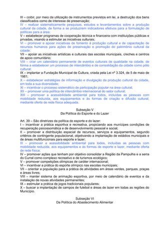 III – coibir, por meio da utilização de instrumentos previstos em lei, a destruição dos bens
classificados como de interesse de preservação;
IV – realizar sistematicamente pesquisas, estudos e levantamentos sobre a produção
cultural da cidade, de forma a se produzirem indicadores efetivos para a formulação de
políticas para a área;
V – estabelecer programas de cooperação técnica e financeira com instituições públicas e
privadas, visando a estimular as iniciativas culturais;
VI – promover e apoiar iniciativas de fomento à produção cultural e de capacitação de
recursos humanos para ações de preservação e promoção do patrimônio cultural da
cidade;
VII – apoiar as iniciativas artísticas e culturais das escolas municipais, creches e centros
de apoio comunitário;
VIII – criar um calendário permanente de eventos culturais de qualidade na cidade, de
forma a estabelecer um processo de intercâmbio e de consolidação da cidade como pólo
cultural;
IX – implantar a Fundação Municipal de Cultura, criada pela Lei nº 3.324, de 5 de maio de
1981;
X – estabelecer estratégias de informação e divulgação da produção cultural da cidade,
em toda a sua diversidade;
XI – incentivar o processo sistemático de participação popular na área cultural;
XII – promover uma política de intercâmbio internacional do setor cultural;
XIII – promover a acessibilidade ambiental para todos, incluídas as pessoas com
mobilidade reduzida, aos equipamentos e às formas de criação e difusão cultural,
mediante oferta de rede física adequada.

                                       Subseção V
                            Da Política do Esporte e do Lazer

Art. 39 – São diretrizes da política do esporte e do lazer:
I – incentivar a prática esportiva e recreativa, propiciando aos munícipes condições de
recuperação psicossomática e de desenvolvimento pessoal e social;
II – promover a distribuição espacial de recursos, serviços e equipamentos, segundo
critérios de contingente populacional, objetivando a implantação de estádios municipais e
de áreas multifuncionais para esporte e lazer;
III – promover a acessibilidade ambiental para todos, incluídas as pessoas com
mobilidade reduzida, aos equipamentos e às formas de esporte e lazer, mediante oferta
de rede física;
IV – promover ações que tenham por objetivo consolidar a Região da Pampulha e a serra
do Curral como complexo recreativo e de turismos ecológico;
V – promover competições olímpicas de caráter internacional;
VI – incentivar a prática do esporte olímpico nas escolas municipais;
VII – orientar a população para a prática de atividades em áreas verdes, parques, praças
e áreas livres;
VIII – manter sistema de animação esportiva, por meio de calendário de eventos e da
instalação de novas atividades permanentes;
IX – estimular a prática de jogos tradicionais populares;
X – buscar a implantação de campos de futebol e áreas de lazer em todas as regiões do
Município.

                                       Subseção VI
                         Da Política do Abastecimento Alimentar
 