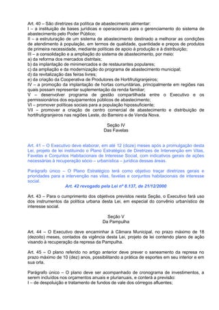 Art. 40 – São diretrizes da política de abastecimento alimentar:
I – a instituição de bases jurídicas e operacionais para o gerenciamento do sistema de
abastecimento pelo Poder Público;
II – a estruturação de um sistema de abastecimento destinado a melhorar as condições
de atendimento à população, em termos de qualidade, quantidade e preços de produtos
de primeira necessidade, mediante políticas de apoio à produção e à distribuição;
III – a consolidação e a ampliação do sistema de abastecimento, por meio:
a) da reforma dos mercados distritais;
b) da implantação de minimercados e de restaurantes populares;
c) da ampliação e da modernização do programa de abastecimento municipal;
d) da revitalização das feiras livres;
e) da criação da Cooperativa de Produtores de Hortifrutigranjeiros;
IV – a promoção da implantação de hortas comunitárias, principalmente em regiões nas
quais possam representar suplementação da renda familiar;
V – desenvolver programa de gestão compartilhada entre o Executivo e os
permissionários dos equipamentos públicos de abastecimento;
VI – promover políticas sociais para a população hipossuficiente;
VII – promover a criação de centro comercial de abastecimento e distribuição de
hortifrutigranjeiros nas regiões Leste, do Barreiro e de Venda Nova.

                                       Seção IV
                                      Das Favelas


Art. 41 – O Executivo deve elaborar, em até 12 (doze) meses após a promulgação desta
Lei, projeto de lei instituindo o Plano Estratégico de Diretrizes de Intervenção em Vilas,
Favelas e Conjuntos Habitacionais de Interesse Social, com indicativos gerais de ações
necessárias à recuperação sócio – urbanística – jurídica dessas áreas.

Parágrafo único – O Plano Estratégico terá como objetivo traçar diretrizes gerais e
prioridades para a intervenção nas vilas, favelas e conjuntos habitacionais de interesse
social.
                  Art. 42 revogado pela Lei nº 8.137, de 21/12/2000

Art. 43 – Para o cumprimento dos objetivos previstos nesta Seção, o Executivo fará uso
dos instrumentos da política urbana desta Lei, em especial do convênio urbanístico de
interesse social.

                                        Seção V
                                      Da Pampulha

Art. 44 – O Executivo deve encaminhar à Câmara Municipal, no prazo máximo de 18
(dezoito) meses, contados da vigência desta Lei, projeto de lei contendo plano de ação
visando à recuperação da represa da Pampulha.

Art. 45 – O plano referido no artigo anterior deve prever o saneamento da represa no
prazo máximo de 10 (dez) anos, possibilitando a prática de esportes em seu interior e em
sua orla.

Parágrafo único – O plano deve ser acompanhado de cronograma de investimentos, a
serem incluídos nos orçamentos anuais e plurianuais, e conterá a previsão:
I – de despoluição e tratamento de fundos de vale dos córregos afluentes;
 