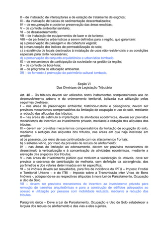 II – de instalação de interceptores e de estação de tratamento de esgotos;
III – da instalação de bacias de sedimentação descentralizadas;
IV – de recuperação e posterior preservação das áreas erodidas;
V – de controle ambiental sanitário;
VI – de desassoreamento;
VII – de instalação de equipamentos de lazer e de turismo;
VIII – de parâmetros urbanísticos a serem definidos para a região, que garantam:
a) a preservação de paisagem e da cobertura vegetal;
b) a manutenção dos índices de permeabilização do solo;
c) a existência de locais destinados à instalação de usos não-residenciais e as condições
especiais para tanto necessárias;
d) a preservação do conjunto arquitetônico e urbanístico tombado.
IX – de mecanismos de participação da sociedade na gestão da região;
X – de controle de bota-fora;
XI – de programa de educação ambiental.
XII – de fomento à promoção do patrimônio cultural tombado.


                                        Seção VI
                         Das Diretrizes de Legislação Tributária

Art. 46 – Os tributos devem ser utilizados como instrumentos complementares aos do
desenvolvimento urbano e do ordenamento territorial, balizada sua utilização pelas
seguintes diretrizes:
I – nas áreas de preservação ambiental, histórico-cultural e paisagística, devem ser
previstos mecanismos compensatórios da limitação de ocupação e uso do solo, mediante
a redução das alíquotas dos tributos;
II – nas áreas de estímulo à implantação de atividades econômicas, devem ser previstos
mecanismos de incentivo ao investimento privado, mediante a redução das alíquotas dos
tributos;
III – devem ser previstos mecanismos compensatórios da limitação de ocupação do solo,
mediante a redução das alíquotas dos tributos, nas áreas em que haja interesse em
ampliar:
a) os passeios, por meio de sua continuidade com os afastamentos frontais;
b) o sistema viário, por meio da previsão de recuos de alinhamento;
IV – nas áreas de limitação ao adensamento, devem ser previstos mecanismos de
desestímulo à verticalização e à concentração de atividades econômicas, mediante a
elevação das alíquotas dos tributos;
V – nas áreas de investimento público que motivem a valorização de imóveis, deve ser
prevista a cobrança de contribuição de melhoria, com definição da abrangência, dos
parâmetros e dos valores determinados em lei específica;
VI – os imóveis devem ser reavaliados, para fins de incidência do IPTU – Imposto Predial
e Territorial Urbano – e do ITBI – Imposto sobre a Transmissão Inter Vivos de Bens
Imóveis -, adequando-se as respectivas alíquotas à nova Lei de Parcelamento, Ocupação
e Uso do Solo.
VII – devem ser previstos mecanismos de incentivo ao investimento privado para
remoção de barreiras arquitetônicas e para a construção de edifícios adequados ao
acesso e utilização por pessoas com mobilidade reduzida, mediante a redução dos
tributos.

Parágrafo único – Deve a Lei de Parcelamento, Ocupação e Uso do Solo estabelecer a
largura dos recuos de alinhamento e das vias a eles sujeitas.
 
