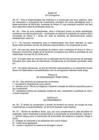 Seção VII
                                     Do Cronograma

Art. 47 – Para a implementação das diretrizes e a consecução dos seus objetivos, deve
ser observado o cronograma de investimento prioritário em obras estratégicas para o
desenvolvimento do Município, constante do Anexo III, cuja execução ocorrerá nos dois
anos seguintes à data da publicação desta Lei.

Art. 48 – Para os anos subseqüentes, deve o Executivo prever as obras estratégicas
prioritárias nos planos plurianuais – excetuadas as relativas à ampliação do sistema viário
constantes do Anexo II – tendo em vista as diretrizes de desenvolvimento urbano
estabelecidas nesta Lei.

§ 1º - Os recursos necessários para a implementação das obras referidas no caput
devem estar previstos nas leis de diretrizes orçamentárias e nos orçamentos anuais.

§ 2º - No caso das obras de ampliação do sistema viário constantes do Anexo II, deve o
Executivo encaminhar projeto de lei contendo cronograma que defina a prioridade de sua
implantação no prazo de 20 (vinte) anos.

§ 3º - O projeto deve ser instruído com a explicação técnica dos percentuais de aplicação
indicados para cada área de intervenção, considerando as prioridades apontadas nesta
Lei.

§ 4º - Os planos plurianuais, as leis de diretrizes orçamentárias e os orçamentos anuais
devem ser elaborados e compatibilizados com os cronogramas referidos neste artigo.

                                    TÍTULO III
                           DA ORGANIZAÇÃO TERRITORIAL

Art. 49 – São diretrizes de ordenamento do território:
I – considerá-lo integralmente zona urbana;
II – atender ao art. 190 da Lei Orgânica, mediante a fixação de critérios específicos para o
seu zoneamento;
III – estabelecer política de instalação múltipla de usos, respeitados a qualidade de vida e
o direito adquirido.

                                     CAPÍTULO I
                                   DO ZONEAMENTO

Art. 50 – É diretriz do zoneamento a divisão do território em zonas, em função de suas
características ou potencialidades, na forma do disposto neste Capítulo.

Art. 51 – Devem-se identificar áreas, que, por suas características e pela tipicidade da
vegetação, sejam destinadas à preservação e à recuperação de ecossistemas, visando a:
I – garantir espaço para a manutenção da diversidade das espécies e propiciar refúgio à
fauna;
II – proteger as nascentes e as cabeceiras dos cursos d’água;
III – evitar riscos geológicos;
IV – manter o equilíbrio do sistema de drenagem natural.
 