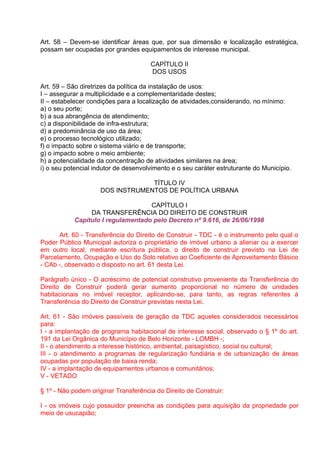 Art. 58 – Devem-se identificar áreas que, por sua dimensão e localização estratégica,
possam ser ocupadas por grandes equipamentos de interesse municipal.

                                      CAPÍTULO II
                                      DOS USOS

Art. 59 – São diretrizes da política da instalação de usos:
I – assegurar a multiplicidade e a complementaridade destes;
II – estabelecer condições para a localização de atividades,considerando, no mínimo:
a) o seu porte;
b) a sua abrangência de atendimento;
c) a disponibilidade de infra-estrutura;
d) a predominância de uso da área;
e) o processo tecnológico utilizado;
f) o impacto sobre o sistema viário e de transporte;
g) o impacto sobre o meio ambiente;
h) a potencialidade da concentração de atividades similares na área;
i) o seu potencial indutor de desenvolvimento e o seu caráter estruturante do Município.

                                  TÍTULO IV
                     DOS INSTRUMENTOS DE POLÍTICA URBANA

                                   CAPÍTULO I
                DA TRANSFERÊNCIA DO DIREITO DE CONSTRUIR
           Capítulo I regulamentado pelo Decreto nº 9.616, de 26/06/1998

      Art. 60 - Transferência do Direito de Construir - TDC - é o instrumento pelo qual o
Poder Público Municipal autoriza o proprietário de imóvel urbano a alienar ou a exercer
em outro local, mediante escritura pública, o direito de construir previsto na Lei de
Parcelamento, Ocupação e Uso do Solo relativo ao Coeficiente de Aproveitamento Básico
- CAb -, observado o disposto no art. 61 desta Lei.

Parágrafo único - O acréscimo de potencial construtivo proveniente da Transferência do
Direito de Construir poderá gerar aumento proporcional no número de unidades
habitacionais no imóvel receptor, aplicando-se, para tanto, as regras referentes à
Transferência do Direito de Construir previstas nesta Lei.

Art. 61 - São imóveis passíveis de geração da TDC aqueles considerados necessários
para:
I - a implantação de programa habitacional de interesse social, observado o § 1º do art.
191 da Lei Orgânica do Município de Belo Horizonte - LOMBH -;
II - o atendimento a interesse histórico, ambiental, paisagístico, social ou cultural;
III - o atendimento a programas de regularização fundiária e de urbanização de áreas
ocupadas por população de baixa renda;
IV - a implantação de equipamentos urbanos e comunitários;
V - VETADO

§ 1º - Não podem originar Transferência do Direito de Construir:

I - os imóveis cujo possuidor preencha as condições para aquisição da propriedade por
meio de usucapião;
 