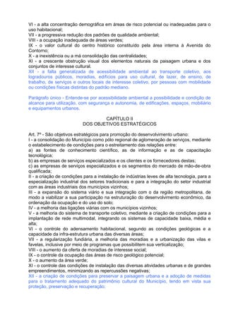 VI - a alta concentração demográfica em áreas de risco potencial ou inadequadas para o
uso habitacional;
VII - a progressiva redução dos padrões de qualidade ambiental;
VIII - a ocupação inadequada de áreas verdes;
IX - o valor cultural do centro histórico constituído pela área interna à Avenida do
Contorno;
X - a inexistência ou a má consolidação das centralidades;
XI - a crescente obstrução visual dos elementos naturais da paisagem urbana e dos
conjuntos de interesse cultural.
XII - a falta generalizada de acessibilidade ambiental ao transporte coletivo, aos
logradouros públicos, moradias, edifícios para uso cultural, de lazer, de ensino, de
trabalho, de serviços e outros locais de interesse coletivo, por pessoas com mobilidade
ou condições físicas distintas do padrão mediano.

Parágrafo único - Entende-se por acessibilidade ambiental a possibilidade e condição de
alcance para utilização, com segurança e autonomia, de edificações, espaços, mobiliário
e equipamentos urbanos.

                                   CAPÍTULO II
                           DOS OBJETIVOS ESTRATÉGICOS

Art. 7º - São objetivos estratégicos para promoção do desenvolvimento urbano:
I - a consolidação do Município como pólo regional de aglomeração de serviços, mediante
o estabelecimento de condições para o estreitamento das relações entre:
a) as fontes de conhecimento científico, as de informação e as de capacitação
tecnológica;
b) as empresas de serviços especializados e os clientes e os fornecedores destas;
c) as empresas de serviços especializados e os segmentos do mercado de mão-de-obra
qualificada;
II - a criação de condições para a instalação de indústrias leves de alta tecnologia, para a
especialização industrial dos setores tradicionais e para a integração do setor industrial
com as áreas industriais dos municípios vizinhos;
III - a expansão do sistema viário e sua integração com o da região metropolitana, de
modo a viabilizar a sua participação na estruturação do desenvolvimento econômico, da
ordenação da ocupação e do uso do solo;
IV - a melhoria das ligações viárias com os municípios vizinhos;
V - a melhoria do sistema de transporte coletivo, mediante a criação de condições para a
implantação de rede multimodal, integrando os sistemas de capacidade baixa, média e
alta;
VI - o controle do adensamento habitacional, segundo as condições geológicas e a
capacidade da infra-estrutura urbana das diversas áreas;
VII - a regularização fundiária, a melhoria das moradias e a urbanização das vilas e
favelas, inclusive por meio de programas que possibilitem sua verticalização;
VIII - o aumento da oferta de moradias de interesse social;
IX - o controle da ocupação das áreas de risco geológico potencial;
X - o aumento da área verde;
XI - o controle das condições de instalação das diversas atividades urbanas e de grandes
empreendimentos, minimizando as repercussões negativas;
XII - a criação de condições para preservar a paisagem urbana e a adoção de medidas
para o tratamento adequado do patrimônio cultural do Município, tendo em vista sua
proteção, preservação e recuperação;
 
