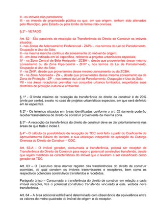 II - os imóveis não parcelados;
III - os imóveis de propriedade pública ou que, em sua origem, tenham sido alienados
pelo Município, pelo Estado ou pela União de forma não onerosa.

§ 2º - VETADO

Art. 62 - São passíveis de recepção da Transferência do Direito de Construir os imóveis
situados:
I - nas Zonas de Adensamento Preferencial - ZAPs -, nos termos da Lei de Parcelamento,
Ocupação e Uso do Solo;
II - na mesma mancha contínua do zoneamento do imóvel de origem;
III - em área indicada em lei específica, referente a projetos urbanísticos especiais;
IV - na Zona Central de Belo Horizonte - ZCBH -, desde que provenientes desse mesmo
zoneamento ou da Zona Hipercentral - ZHIP -, nos termos da Lei de Parcelamento,
Ocupação e Uso do Solo;
V - na ZHIP, desde que provenientes desse mesmo zoneamento ou da ZCBH;
VI - na Zona Adensada - ZA -, desde que provenientes desse mesmo zoneamento ou da
Zona de Proteção - ZP -, nos termos da Lei de Parcelamento, Ocupação e Uso do Solo;
VII - nas áreas receptoras previstas nos conjuntos urbanos tombados, respeitadas suas
diretrizes de proteção cultural e ambiental.


§ 1º - O limite máximo de recepção da transferência do direito de construir é de 20%
(vinte por cento), exceto no caso de projetos urbanísticos especiais, em que será definido
em lei específica.

§ 2º - Os terrenos situados em áreas identificadas conforme o art. 52 somente poderão
receber transferência de direito de construir proveniente da mesma zona.

§ 3º - A recepção da transferência do direito de construir deve se dar prioritariamente nas
áreas de que trata o inciso I.

§ 4º - O cálculo da possibilidade de recepção de TDC será feito a partir do Coeficiente de
Aproveitamento Básico do terreno, e sua utilização independe da aplicação da Outorga
Onerosa do Direito de Construir – ODC.

Art. 62-A - O imóvel gerador, consumada a transferência, poderá ser receptor de
Transferência do Direito de Construir para repor o potencial construtivo transferido, desde
que sejam mantidas as características do imóvel que o levaram a ser classificado como
gerador de TDC.

Art. 63 – O Executivo deve manter registro das transferências do direito de construir
ocorridas, do qual constem os imóveis transmissores e receptores, bem como os
respectivos potenciais construtivos transferidos e recebidos.

Parágrafo único – Consumada a transferência do direito de construir em relação a cada
imóvel receptor, fica o potencial construtivo transferido vinculado a este, vedada nova
transferência.

Art. 64 – A área adicional edificável é determinada com observância da equivalência entre
os valores do metro quadrado do imóvel de origem e do receptor.
 