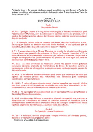 Parágrafo único – Os valores citados no caput são obtidos de acordo com a Planta de
Valores Imobiliários utilizada para o cálculo do Imposto sobre Transmissão Inter Vivos de
Bens Imóveis – ITBI.

                                    CAPÍTULO II
                               DA OPERAÇÃO URBANA

                                        Seção I
                                   Disposições Gerais

Art. 65 - Operação Urbana é o conjunto de intervenções e medidas coordenadas pelo
Poder Executivo Municipal, com a participação de agentes públicos ou privados, com o
objetivo de viabilizar projetos urbanos de interesse público, podendo ocorrer em qualquer
área do Município.

§ 1º - A Operação Urbana pode ser proposta pelo Poder Executivo Municipal ou a este,
por qualquer cidadão ou entidade que nela tenha interesse, e será aprovada por lei
específica, observado o disposto no art. 80, II, da Lei nº 7.165/96.

§ 2º - O encaminhamento à Câmara Municipal de projeto de lei relativo à Operação
Urbana deverá ser precedido de assinatura de Termo de Conduta Urbanística - TCU -
entre o Executivo e o empreendedor interessado, por meio do qual este se compromete a
cumprir as obrigações e os prazos constantes da proposta de texto legal, sob pena de
aplicação das penalidades previstas no TCU.

Art. 65-A - As áreas envolvidas na Operação Urbana não podem receber potencial
construtivo adicional, originado da Transferência do Direito de Construir, durante a
tramitação do projeto de lei respectivo, a não ser que essa tramitação exceda o prazo de
4 (quatro) meses.

Art. 65-B - A lei referente à Operação Urbana pode prever que a execução de obras por
agentes da iniciativa privada seja remunerada pela concessão para exploração
econômica do serviço implantado.

Art. 65-C - O potencial construtivo das áreas privadas passadas para domínio público
sem ônus para o Município pode ser transferido para outro local, determinado por lei,
situado dentro ou fora das áreas envolvidas na Operação Urbana.

Art. 65-D - As Operações Urbanas classificam-se em Operações Urbanas Simplificadas e
Operações Urbanas Consorciadas.

Art. 65-E - As Operações Urbanas e os projetos urbanísticos especiais que envolvam a
autorização da Transferência do Direito de Construir poderão ser realizados com a
contrapartida de transferência não onerosa de imóvel ao Município, sendo vedado, nessa
hipótese, pagamento de indenização, a qualquer título, ao particular.

                                     Seção II
                           Da Operação Urbana Simplificada

Art. 66 - A Operação Urbana Simplificada, sempre motivada por interesse público,
destina-se a viabilizar intervenções tais como:
I – tratamento urbanístico de áreas públicas;
 