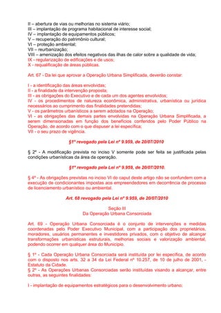 II – abertura de vias ou melhorias no sistema viário;
III – implantação de programa habitacional de interesse social;
IV – implantação de equipamentos públicos;
V – recuperação do patrimônio cultural;
VI – proteção ambiental;
VII – reurbanização;
VIII – amenização dos efeitos negativos das ilhas de calor sobre a qualidade de vida;
IX - regularização de edificações e de usos;
X - requalificação de áreas públicas.

Art. 67 - Da lei que aprovar a Operação Urbana Simplificada, deverão constar:

I - a identificação das áreas envolvidas;
II - a finalidade da intervenção proposta;
III - as obrigações do Executivo e de cada um dos agentes envolvidos;
IV - os procedimentos de natureza econômica, administrativa, urbanística ou jurídica
necessários ao cumprimento das finalidades pretendidas;
V - os parâmetros urbanísticos a serem adotados na Operação;
VI - as obrigações das demais partes envolvidas na Operação Urbana Simplificada, a
serem dimensionadas em função dos benefícios conferidos pelo Poder Público na
Operação, de acordo com o que dispuser a lei específica;
VII - o seu prazo de vigência.

                    §1º revogado pela Lei nº 9.959, de 20/07/2010

§ 2º - A modificação prevista no inciso V somente pode ser feita se justificada pelas
condições urbanísticas da área da operação.

                    §1º revogado pela Lei nº 9.959, de 20/07/2010.

§ 4º - As obrigações previstas no inciso VI do caput deste artigo não se confundem com a
execução de condicionantes impostas aos empreendedores em decorrência de processo
de licenciamento urbanístico ou ambiental.

                   Art. 68 revogado pela Lei nº 9.959, de 20/07/2010

                                      Seção III
                           Da Operação Urbana Consorciada

Art. 69 - Operação Urbana Consorciada é o conjunto de intervenções e medidas
coordenadas pelo Poder Executivo Municipal, com a participação dos proprietários,
moradores, usuários permanentes e investidores privados, com o objetivo de alcançar
transformações urbanísticas estruturais, melhorias sociais e valorização ambiental,
podendo ocorrer em qualquer área do Município.

§ 1º - Cada Operação Urbana Consorciada será instituída por lei específica, de acordo
com o disposto nos arts. 32 a 34 da Lei Federal nº 10.257, de 10 de julho de 2001, -
Estatuto da Cidade.
§ 2º - As Operações Urbanas Consorciadas serão instituídas visando a alcançar, entre
outras, as seguintes finalidades:

I - implantação de equipamentos estratégicos para o desenvolvimento urbano;
 