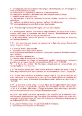 II - otimização de áreas envolvidas em intervenções urbanísticas de porte e reciclagem de
áreas consideradas subutilizadas;
III - implantação de Programas de Habitação de Interesse Social;
IV - ampliação e melhoria da Rede Estrutural de Transporte Público Coletivo;
V - implantação de espaços públicos;
VI - valorização e criação de patrimônio ambiental, histórico, arquitetônico, cultural e
paisagístico;
VII - melhoria e ampliação da infraestrutura e da Rede Viária Estrutural;
VIII - dinamização de áreas visando à geração de empregos.

§ 3º - Poderão ser previstas nas Operações Urbanas Consorciadas:

I - a modificação de índices e características de parcelamento, ocupação e uso do solo e
subsolo, bem como as alterações das normas edilícias, considerando-se o impacto
ambiental delas decorrente e o impacto de vizinhança;
II - a regularização de construções, reformas ou ampliações executadas em desacordo
com a legislação vigente.

§ 4º - A lei específica que aprovar ou regulamentar a Operação Urbana Consorciada
deverá conter, no mínimo:

I - a definição da área a ser atingida;
II - o programa básico de ocupação da área;
III - o programa de atendimento econômico e social para a população diretamente afetada
pela Operação;
IV - as finalidades da Operação;
V - o estudo prévio de impacto de vizinhança;
VI - a contrapartida a ser exigida dos proprietários, usuários permanentes e investidores
privados, nos termos do disposto no inciso VI do art. 33 da Lei nº 10.257/01;
VII - a forma de controle da Operação, obrigatoriamente compartilhado com
representação da sociedade civil.

§ 5º - Os recursos obtidos pelo Poder Público Municipal na forma do inciso VI do § 4º
deste artigo serão aplicados, exclusivamente, na própria Operação Urbana Consorciada.

§ 6º - A partir da aprovação da lei específica de que trata o § 1º do art. 69 desta Lei, são
nulas as licenças e as autorizações a cargo do Poder Público Municipal expedidas em
desacordo com o plano de Operação Urbana Consorciada, conforme previsto na Lei nº
10.257/01.

§ 7º - O Executivo poderá utilizar, na área objeto da Operação Urbana Consorciada,
mediante previsão na respectiva lei específica, os instrumentos previstos nos arts. 32 a
34 da Lei nº 10.257/01, bem como a Outorga Onerosa do Direito de Construir, de acordo
com as características de cada Operação Urbana Consorciada.

Art. 69-A - Sem prejuízo de outras que venham a ser instituídas por lei específica, ficam
delimitadas as seguintes áreas para Operações Urbanas Consorciadas, nas quais, até a
aprovação da lei de que trata o § 1º do art. 69 desta Lei, prevalecerão os parâmetros e as
condições estabelecidos nesta Lei:

I - as Áreas em Reestruturação no Vetor Norte de Belo Horizonte;
II - o entorno de Corredores Viários Prioritários;
 