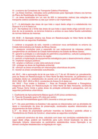 III - o entorno de Corredores de Transporte Coletivo Prioritários;
IV - as Áreas Centrais, indicadas como preferenciais para Operação Urbana nos termos
do Plano de Reabilitação do Hipercentro;
V - as áreas localizadas em um raio de 600 m (seiscentos metros) das estações de
transporte coletivo existentes ou das que vierem a ser implantadas.

§ 1º - A delimitação das áreas de que trata o caput deste artigo é a estabelecida nos
Anexos IV e IV-A desta Lei.
§ 2º - Na hipótese de o limite das áreas de que trata o caput deste artigo coincidir com o
eixo de via já existente, os terrenos lindeiros a ambos os seus lados ficarão submetidos
às normas relativas às mesmas.

Art. 69-B - A Operação Urbana nas Áreas em Reestruturação no Vetor Norte de Belo
Horizonte tem as seguintes finalidades:

I - ordenar a ocupação do solo, visando a estruturar nova centralidade no entorno da
Cidade Administrativa do Estado de Minas Gerais;
II - assegurar condições para a expansão do uso institucional de interesse público,
complementar às atividades da Cidade Administrativa do Estado de Minas Gerais;
III - garantir a proteção e a valorização do patrimônio arquitetônico, cultural e paisagístico;
IV - ordenar o crescimento urbano na região;
V - permitir a implantação de equipamentos estratégicos para o desenvolvimento urbano;
VI - implantar espaços públicos;
VII - ampliar e melhorar a rede viária estrutural e local;
VIII - proteger as áreas de fragilidade ambiental;
IX - otimizar as áreas envolvidas em intervenções urbanísticas de porte;
X - reciclar as áreas consideradas subutilizadas.

Art. 69-C - Até a aprovação da lei de que trata o § 1º do art. 69 desta Lei, prevalecerão,
para as Áreas em Reestruturação no Vetor Norte de Belo Horizonte, os parâmetros e as
condições desta Lei, estabelecidos de acordo com as Subáreas especificadas nos arts.
69-D, 69-E, 69-F, 69-G e 69-H, constantes do Anexo IV-A desta Lei.
Art. 69-D - Fica criada a Subárea I - Área de Proteção Ambiental e Paisagística,
integrante das Áreas em Reestruturação no Vetor Norte de Belo Horizonte, constituída
pelo Parque Serra Verde e pelas áreas de proteção ambiental e paisagística, com os
seguintes parâmetros urbanísticos:

I - Coeficiente de Aproveitamento Básico igual a 0,05 (cinco centésimos);
II - Taxa de Ocupação igual a 2% (dois por cento);
III - Taxa de Permeabilidade igual a 95% (noventa e cinco por cento).

§ 1º - Os usos permitidos na Subárea I são apenas os relacionados com as atividades de
apoio e manutenção da área de preservação, excetuados aqueles relacionados aos
equipamentos de lazer públicos.
§ 2º - As áreas de propriedade particular inseridas na Subárea I poderão utilizar a
Transferência do Direito de Construir, observadas as seguintes condições:

I - o potencial construtivo da área, calculado com base nas condições estabelecidas no
caput deste artigo, poderá ser transferido para outro imóvel localizado na área da
Operação Urbana, observados os parâmetros estabelecidos nessa Operação e as
demais condições estabelecidas na legislação em vigor;
 