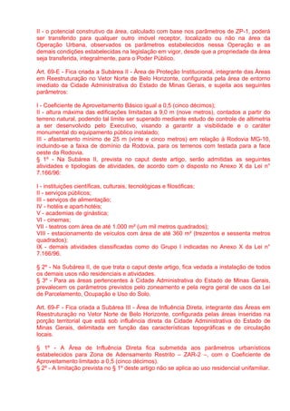 II - o potencial construtivo da área, calculado com base nos parâmetros de ZP-1, poderá
ser transferido para qualquer outro imóvel receptor, localizado ou não na área da
Operação Urbana, observados os parâmetros estabelecidos nessa Operação e as
demais condições estabelecidas na legislação em vigor, desde que a propriedade da área
seja transferida, integralmente, para o Poder Público.

Art. 69-E - Fica criada a Subárea II - Área de Proteção Institucional, integrante das Áreas
em Reestruturação no Vetor Norte de Belo Horizonte, configurada pela área de entorno
imediato da Cidade Administrativa do Estado de Minas Gerais, e sujeita aos seguintes
parâmetros:

I - Coeficiente de Aproveitamento Básico igual a 0,5 (cinco décimos);
II - altura máxima das edificações limitadas a 9,0 m (nove metros), contados a partir do
terreno natural, podendo tal limite ser superado mediante estudo de controle de altimetria
a ser desenvolvido pelo Executivo, visando a garantir a visibilidade e o caráter
monumental do equipamento público instalado;
III - afastamento mínimo de 25 m (vinte e cinco metros) em relação à Rodovia MG-10,
incluindo-se a faixa de domínio da Rodovia, para os terrenos com testada para a face
oeste da Rodovia.
§ 1º - Na Subárea II, prevista no caput deste artigo, serão admitidas as seguintes
atividades e tipologias de atividades, de acordo com o disposto no Anexo X da Lei n°
7.166/96:

I - instituições científicas, culturais, tecnológicas e filosóficas;
II - serviços públicos;
III - serviços de alimentação;
IV - hotéis e apart-hotéis;
V - academias de ginástica;
VI - cinemas;
VII - teatros com área de até 1.000 m² (um mil metros quadrados);
VIII - estacionamento de veículos com área de até 360 m² (trezentos e sessenta metros
quadrados);
IX - demais atividades classificadas como do Grupo I indicadas no Anexo X da Lei n°
7.166/96.

§ 2º - Na Subárea II, de que trata o caput deste artigo, fica vedada a instalação de todos
os demais usos não residenciais e atividades.
§ 3º - Para as áreas pertencentes à Cidade Administrativa do Estado de Minas Gerais,
prevalecem os parâmetros previstos pelo zoneamento e pela regra geral de usos da Lei
de Parcelamento, Ocupação e Uso do Solo.

Art. 69-F - Fica criada a Subárea III - Área de Influência Direta, integrante das Áreas em
Reestruturação no Vetor Norte de Belo Horizonte, configurada pelas áreas inseridas na
porção territorial que está sob influência direta da Cidade Administrativa do Estado de
Minas Gerais, delimitada em função das características topográficas e de circulação
locais.

§ 1º - A Área de Influência Direta fica submetida aos parâmetros urbanísticos
estabelecidos para Zona de Adensamento Restrito – ZAR-2 –, com o Coeficiente de
Aproveitamento limitado a 0,5 (cinco décimos).
§ 2º - A limitação prevista no § 1º deste artigo não se aplica ao uso residencial unifamiliar.
 