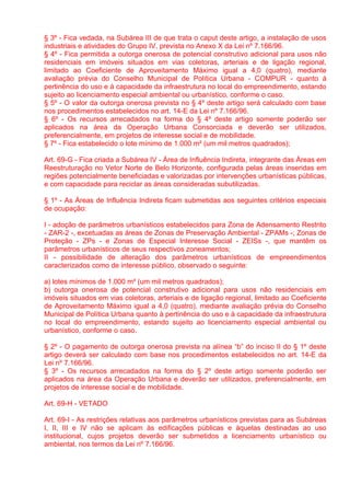 § 3º - Fica vedada, na Subárea III de que trata o caput deste artigo, a instalação de usos
industriais e atividades do Grupo IV, prevista no Anexo X da Lei nº 7.166/96.
§ 4º - Fica permitida a outorga onerosa de potencial construtivo adicional para usos não
residenciais em imóveis situados em vias coletoras, arteriais e de ligação regional,
limitado ao Coeficiente de Aproveitamento Máximo igual a 4,0 (quatro), mediante
avaliação prévia do Conselho Municipal de Política Urbana - COMPUR - quanto à
pertinência do uso e à capacidade da infraestrutura no local do empreendimento, estando
sujeito ao licenciamento especial ambiental ou urbanístico, conforme o caso.
§ 5º - O valor da outorga onerosa prevista no § 4º deste artigo será calculado com base
nos procedimentos estabelecidos no art. 14-E da Lei nº 7.166/96.
§ 6º - Os recursos arrecadados na forma do § 4º deste artigo somente poderão ser
aplicados na área da Operação Urbana Consorciada e deverão ser utilizados,
preferencialmente, em projetos de interesse social e de mobilidade.
§ 7º - Fica estabelecido o lote mínimo de 1.000 m² (um mil metros quadrados);

Art. 69-G - Fica criada a Subárea IV - Área de Influência Indireta, integrante das Áreas em
Reestruturação no Vetor Norte de Belo Horizonte, configurada pelas áreas inseridas em
regiões potencialmente beneficiadas e valorizadas por intervenções urbanísticas públicas,
e com capacidade para reciclar as áreas consideradas subutilizadas.

§ 1º - As Áreas de Influência Indireta ficam submetidas aos seguintes critérios especiais
de ocupação:

I - adoção de parâmetros urbanísticos estabelecidos para Zona de Adensamento Restrito
- ZAR-2 -, excetuadas as áreas de Zonas de Preservação Ambiental - ZPAMs -; Zonas de
Proteção - ZPs - e Zonas de Especial Interesse Social - ZEISs -, que mantêm os
parâmetros urbanísticos de seus respectivos zoneamentos;
II - possibilidade de alteração dos parâmetros urbanísticos de empreendimentos
caracterizados como de interesse público, observado o seguinte:

a) lotes mínimos de 1.000 m² (um mil metros quadrados);
b) outorga onerosa de potencial construtivo adicional para usos não residenciais em
imóveis situados em vias coletoras, arteriais e de ligação regional, limitado ao Coeficiente
de Aproveitamento Máximo igual a 4,0 (quatro), mediante avaliação prévia do Conselho
Municipal de Política Urbana quanto à pertinência do uso e à capacidade da infraestrutura
no local do empreendimento, estando sujeito ao licenciamento especial ambiental ou
urbanístico, conforme o caso.

§ 2º - O pagamento de outorga onerosa prevista na alínea “b” do inciso II do § 1º deste
artigo deverá ser calculado com base nos procedimentos estabelecidos no art. 14-E da
Lei nº 7.166/96.
§ 3º - Os recursos arrecadados na forma do § 2º deste artigo somente poderão ser
aplicados na área da Operação Urbana e deverão ser utilizados, preferencialmente, em
projetos de interesse social e de mobilidade.

Art. 69-H - VETADO

Art. 69-I - As restrições relativas aos parâmetros urbanísticos previstas para as Subáreas
I, II, III e IV não se aplicam às edificações públicas e àquelas destinadas ao uso
institucional, cujos projetos deverão ser submetidos a licenciamento urbanístico ou
ambiental, nos termos da Lei nº 7.166/96.
 