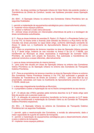 Art. 69-J - As áreas contidas na Operação Urbana do Vetor Norte não poderão receber a
Transferência do Direito de Construir, exceto nas hipóteses previstas nessa Operação
Urbana.

Art. 69-K - A Operação Urbana no entorno dos Corredores Viários Prioritários tem as
seguintes finalidades:

I - permitir a implantação de equipamentos estratégicos para o desenvolvimento urbano;
II - implantar novos espaços públicos;
III - ampliar e melhorar a rede viária estrutural;
IV - otimizar áreas envolvidas em intervenções urbanísticas de porte e a reciclagem de
áreas consideradas subutilizadas.

§ 1º - Para as áreas lindeiras às avenidas D. Pedro I, D. Pedro II, e Presidente Carlos Luz
e à Via 710, no trecho entre a Avenida José Cândido da Silveira e a Rua Arthur de Sá,
incluídas nas áreas previstas no caput deste artigo, conforme delimitação constante do
Anexo IV desta Lei, o Coeficiente de Aproveitamento Básico é igual a 0,5 (cinco
décimos).
§ 2º - Para os proprietários de terrenos inseridos na área da Operação Urbana prevista
no § 1º deste artigo, lindeiros às vias incluídas no Anexo V da Lei nº 7.166/96, que
transferirem ao Município as áreas necessárias à implantação do Corredor Viário
Prioritário, de acordo com projeto do Executivo, fica autorizada a transferência do
potencial construtivo a essas referentes, alternativamente:

I - para as áreas remanescentes do mesmo terreno;
II - para outro lote situado em áreas de Operação Urbana no entorno dos Corredores
Viários Prioritários ou de Operação Urbana no entorno dos Corredores de Transporte
Coletivo Prioritários.

§ 3º - Para os proprietários de terrenos inseridos na área da Operação Urbana no entorno
dos Corredores Viários Prioritários lindeiros à Via 710, fica autorizada a geração de
Unidades de Transferência de Direito de Construir - UTDCs - pela área total de sua
propriedade, calculadas com base no Coeficiente de Aproveitamento previsto na Lei n°
7.165/96, desde que:

I - a área seja integralmente transferida ao Município;
II - o proprietário custeie a implantação da via no trecho correspondente ao seu terreno.

§ 4º - O cálculo das UTDCs geradas pelos terrenos descritos no § 2º deste artigo será
feito de acordo com o previsto nesta Lei.
§ 5º - A utilização do potencial construtivo transferido na forma prevista no § 2º deste
artigo fica condicionada à implantação do Corredor Viário ou do Corredor de Transporte
Coletivo Prioritário respectivos.

Art. 69-L - A Operação Urbana no entorno de Corredores de Transporte Coletivo
Prioritários tem as seguintes finalidades:

I - permitir, após a reestruturação dos Corredores, a revisão do adensamento, dada a
maior capacidade de suporte do sistema de transporte;
II - permitir a implantação de equipamentos estratégicos para o desenvolvimento urbano
e para o sistema de transporte;
III - implantar novos espaços públicos;
 