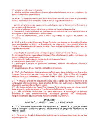 IV - ampliar e melhorar a rede viária;
V - otimizar as áreas envolvidas em intervenções urbanísticas de porte e a reciclagem de
áreas consideradas subutilizadas.

Art. 69-M - A Operação Urbana nas áreas localizadas em um raio de 600 m (seiscentos
metros) das estações de transporte coletivo tem as seguintes finalidades:

I - permitir a implantação de equipamentos estratégicos para o desenvolvimento urbano e
para o sistema de transporte;
II - ampliar e melhorar a rede viária local, melhorando o acesso às estações;
III - otimizar as áreas envolvidas em intervenções urbanísticas de porte e proporcionar a
reciclagem de áreas consideradas subutilizadas;
IV - rever os adensamentos, dada a maior capacidade de suporte do sistema de
transporte.

Art. 69-N - A Operação Urbana das Áreas Centrais, que abrange as áreas identificadas
como preferenciais no Plano de Reabilitação do Hipercentro, denominadas Casa do
Conde de Santa Marinha/Boulevard Arrudas, Guaicurus/Rodoviária e Mercados, tem as
seguintes finalidades:

I - implantação de equipamentos estratégicos para o desenvolvimento urbano;
II - otimização de áreas envolvidas em intervenções urbanísticas de porte e reciclagem de
áreas consideradas subutilizadas;
III - implantação de Programas de Habitação de Interesse Social;
IV - implantação de espaços públicos;
V - valorização e criação de patrimônio ambiental, histórico, arquitetônico, cultural e
paisagístico;
VI - dinamização de áreas, visando à geração de empregos.

Art. 69-O - Os Coeficientes de Aproveitamento Básico das áreas incluídas nas Operações
Urbanas Consorciadas de que tratam os arts. 69-K, 69-L, 69-M e 69-N são aqueles
previstos para cada zoneamento, conforme o Anexo V desta Lei, limitados a 1,0 (um).

§ 1º - A limitação prevista no caput deste artigo não se aplica aos imóveis públicos e de
comprovado interesse público, cujos projetos deverão ser submetidos a licenciamento
urbanístico ou ambiental, conforme o caso.
§ 2º - As áreas contidas nas Operações Urbanas Consorciadas a que se refere o caput
deste artigo não poderão receber a Transferência do Direito de Construir.
§ 3º - Os parâmetros urbanísticos das áreas destinadas à implantação de terminal
rodoviário e seus empreendimentos associados poderão ser flexibilizados,
independentemente do zoneamento, mediante análise do COMPUR.

                              CAPÍTULO III
               DO CONVÊNIO URBANÍSTICO DE INTERESSE SOCIAL

Art. 70 – O convênio urbanístico de interesse social é o acordo de cooperação firmado
entre o Município e a iniciativa privada, para execução de programas habitacionais de
interesse social.

§ 1º - Por meio do Convênio Urbanístico, poderão ser firmados compromissos dentro dos
seguintes padrões:
 