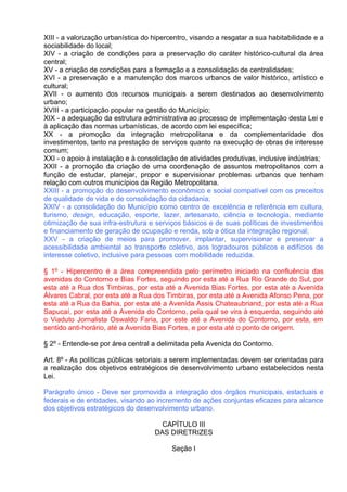 XIII - a valorização urbanística do hipercentro, visando a resgatar a sua habitabilidade e a
sociabilidade do local;
XIV - a criação de condições para a preservação do caráter histórico-cultural da área
central;
XV - a criação de condições para a formação e a consolidação de centralidades;
XVI - a preservação e a manutenção dos marcos urbanos de valor histórico, artístico e
cultural;
XVII - o aumento dos recursos municipais a serem destinados ao desenvolvimento
urbano;
XVIII - a participação popular na gestão do Município;
XIX - a adequação da estrutura administrativa ao processo de implementação desta Lei e
à aplicação das normas urbanísticas, de acordo com lei específica;
XX - a promoção da integração metropolitana e da complementaridade dos
investimentos, tanto na prestação de serviços quanto na execução de obras de interesse
comum;
XXI - o apoio à instalação e à consolidação de atividades produtivas, inclusive indústrias;
XXII - a promoção da criação de uma coordenação de assuntos metropolitanos com a
função de estudar, planejar, propor e supervisionar problemas urbanos que tenham
relação com outros municípios da Região Metropolitana.
XXIII - a promoção do desenvolvimento econômico e social compatível com os preceitos
de qualidade de vida e de consolidação da cidadania;
XXIV - a consolidação do Município como centro de excelência e referência em cultura,
turismo, design, educação, esporte, lazer, artesanato, ciência e tecnologia, mediante
otimização de sua infra-estrutura e serviços básicos e de suas políticas de investimentos
e financiamento de geração de ocupação e renda, sob a ótica da integração regional;
XXV - a criação de meios para promover, implantar, supervisionar e preservar a
acessibilidade ambiental ao transporte coletivo, aos logradouros públicos e edifícios de
interesse coletivo, inclusive para pessoas com mobilidade reduzida.

§ 1º - Hipercentro é a área compreendida pelo perímetro iniciado na confluência das
avenidas do Contorno e Bias Fortes, seguindo por esta até a Rua Rio Grande do Sul, por
esta até a Rua dos Timbiras, por esta até a Avenida Bias Fortes, por esta até a Avenida
Álvares Cabral, por esta até a Rua dos Timbiras, por esta até a Avenida Afonso Pena, por
esta até a Rua da Bahia, por esta até a Avenida Assis Chateaubriand, por esta até a Rua
Sapucaí, por esta até a Avenida do Contorno, pela qual se vira à esquerda, seguindo até
o Viaduto Jornalista Oswaldo Faria, por este até a Avenida do Contorno, por esta, em
sentido anti-horário, até a Avenida Bias Fortes, e por esta até o ponto de origem.

§ 2º - Entende-se por área central a delimitada pela Avenida do Contorno.

Art. 8º - As políticas públicas setoriais a serem implementadas devem ser orientadas para
a realização dos objetivos estratégicos de desenvolvimento urbano estabelecidos nesta
Lei.

Parágrafo único - Deve ser promovida a integração dos órgãos municipais, estaduais e
federais e de entidades, visando ao incremento de ações conjuntas eficazes para alcance
dos objetivos estratégicos do desenvolvimento urbano.

                                      CAPÍTULO III
                                    DAS DIRETRIZES

                                          Seção I
 