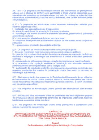 Art. 74-A – Os programas de Revitalização Urbana são instrumentos de planejamento
urbano com o objetivo de conferir nova qualificação a áreas urbanas específicas, para
sua reinserção sustentada ao contexto urbano, por meio de conjunto de ações jurídico-
institucionais, sócio-econômico-culturais e físico-ambientais, com caráter multiinstitucional
e multidisciplinar.

§ 1º - Os programas de revitalização urbana envolvem intervenções voltadas para
objetivos específicos como:
I – realização das potencialidades de áreas centrais;
II – alteração na dinâmica de apropriação dos espaços urbanos;
III - valorização dos marcos históricos e simbólicos existentes, preservando o patrimônio
arquitetônico e cultural;
IV – incremento das atividades de turismo, esporte e lazer;
V – criação de áreas públicas e equipamentos urbanos de livre acesso para o conjunto da
população;
VI – recuperação e ampliação da qualidade ambiental.

§ 2º - Os programas de revitalização urbana têm como princípios gerais:
I – busca de referenciais mais humanos na concepção dos espaços públicos;
II – garantia dos princípios básicos de infra-estrutura urbana e do acesso às benfeitorias
urbanas e a integração e articulação das áreas de vilas e favelas e das áreas periféricas
carentes;
III – recuperação de edificações existentes, através de mecanismos e incentivos fiscais;
IV – permanência da população residente e dinamização das atividades existentes,
preferencialmente em compatibilidade com a vocação local;
V – participação da população residente e demais agentes econômicos na definição das
propostas constantes dos projetos de revitalização urbana, bem como no processo de
implantação dos mesmos.

§ 3º - Na implementação dos programas de Revitalização Urbana poderão ser utilizados
os instrumentos de política urbana previstos nesta Lei, assim como podem ser criados
novos mecanismos e flexibilizados mecanismos jurídicos existentes, a serem vinculados
com os projetos específicos.

§ 4º - Os programas de Revitalização Urbana poderão ser desenvolvidos com recursos
privados.

§ 5º - O Executivo deve estabelecer ordem de prioridades das áreas objeto dos projetos
de revitalização urbana, considerando parâmetros de importância urbanística, histórica,
habitacional, econômica, social e de lazer.

§ 6º - Os programas de revitalização urbana serão promovidos e coordenados pelo
sistema municipal de planejamento.

                               CAPÍTULO VI
  DO PARCELAMENTO, DA EDIFICAÇÃO E DA UTILIZAÇÃO COMPULSÓRIOS, DO
 IPTU PROGRESSIVO NO TEMPO E DA DESAPROPRIAÇÃO COM PAGAMENTO EM
                      TÍTULOS DA DÍVIDA PÚBLICA

                                           Seção I
                 Do Parcelamento, da Edificação e da Utilização Compulsórios
 
