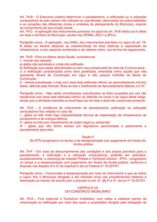 Art. 74-B - O Executivo poderá determinar o parcelamento, a edificação ou a utilização
compulsórios do solo urbano não utilizado ou subutilizado, observadas as potencialidades
e as vocações das diferentes zonas e unidades de planejamento do Município, visando
ao cumprimento de sua função social.
Art. 74-C - A aplicação dos instrumentos previstos no caput do art. 74-B desta Lei é válida
em todo o território do Município, exceto nas ZPAMs, ZPs-1 e ZPs-2.

Parágrafo único - A aplicação, nas ZARs, dos instrumentos previstos no caput do art. 74-
B desta Lei deverá observar as características da área relativas à capacidade da
infraestrutura, e aos aspectos ambientais e de sistema viário, nos termos do regulamento.

Art. 74-D - Para os efeitos desta Seção, considera-se:
I - imóvel não utilizado:
a) gleba não parcelada e o lote não edificado;
b) edificação que esteja abandonada ou sem uso comprovado há mais de 5 (cinco) anos;
c) a edificação caracterizada como obra paralisada, entendida como aquela que não
apresente Alvará de Construção em vigor e não possua Certidão de Baixa de
Construção;
II - imóvel subutilizado: o lote com área total edificada inferior ao aproveitamento mínimo
deste, definido pela fórmula “Área do lote x Coeficiente de Aproveitamento Básico x 0,15.”

Parágrafo único – Não serão considerados subutilizados os lotes ocupados por uso não
residencial com área total edificada inferior ao definido no inciso II do caput deste artigo,
desde que a atividade exercida no local faça uso de toda a área não construída existente.

Art. 74-E - A incidência do instrumento de parcelamento, edificação ou utilização
compulsórios fica vedada no caso de:
I - gleba ou lote onde haja impossibilidade técnica de implantação de infraestrutura de
saneamento e de energia elétrica;
II - gleba ou lote com impedimento de ordem legal ou ambiental;
III - gleba que não tenha acesso por logradouro pavimentado e pertencente a
parcelamento aprovado.

                                         Seção II
       Do IPTU progressivo no tempo e da desapropriação com pagamento em títulos da
                                   dívida pública

Art. 74-F - Em caso de descumprimento das condições e dos prazos previstos para o
parcelamento, a edificação e a utilização compulsórios, poderão ser aplicados,
sucessivamente, a cobrança de Imposto Predial e Territorial Urbano - IPTU - progressivo
no tempo e a desapropriação com pagamento em títulos da dívida pública, conforme o
disposto nas Seções III e IV do Capítulo II da Lei Federal nº 10.257/01.

Parágrafo único - Consumada a desapropriação por meio do instrumento a que se refere
o caput, fica o Município obrigado a dar imediato início aos procedimentos relativos à
destinação ao imóvel, de acordo com o previsto no art. 8º, §§ 4º e 5º, da Lei nº 10.257/01.

                                       CAPÍTULO VII
                                 DO CONSÓRCIO IMOBILIÁRIO

Art. 74-G - Fica instituído o Consórcio Imobiliário, com vistas a viabilizar planos de
urbanização ou edificação por meio dos quais o proprietário atingido pela obrigação de
 
