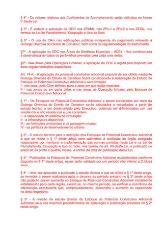 § 4º - Os valores relativos aos Coeficientes de Aproveitamento serão definidos no Anexo
V desta Lei.

§ 5º - É vedada a aplicação da ODC nas ZPAMs, nas ZPs-1 e ZPs-2 e nas ZEISs, nos
termos da Lei de Parcelamento, Ocupação e Uso do Solo.

§ 6º - O uso do CAm nas edificações públicas independe do pagamento referente à
Outorga Onerosa do Direito de Construir, bem como da regulamentação do instrumento.

§7º - A aplicação da ODC nas Áreas de Diretrizes Especiais – ADEs – fica condicionada
à observância de todos os parâmetros previstos para cada uma delas.

§8º - Nas áreas para Operações Urbanas, a aplicação da ODC é regida pelo disposto em
suas regulamentações específicas.

Art. 74-K - A aplicação do potencial construtivo adicional passível de ser obtido mediante
Outorga Onerosa do Direito de Construir ficará condicionada à elaboração de Estudo de
Estoque de Potencial Construtivo Adicional e será limitada:
I - nos lotes, pelo CAm definido para a zona em que estão inseridos;
II - nas zonas ou em parte delas e nas áreas de Operação Urbana, pelo Estoque de
Potencial Construtivo Adicional.

§ 1º - Os Estoques de Potencial Construtivo Adicional a serem concedidos por meio da
Outorga Onerosa do Direito de Construir serão calculados e reavaliados a partir de
estudo técnico a ser desenvolvido pelo Executivo, podendo ser diferenciados por uso
residencial e não residencial e que considere:
I - a capacidade do sistema de circulação;
II - a infraestrutura disponível;
III - as limitações ambientais e de paisagem urbana;
IV - as políticas de desenvolvimento urbano.

§ 2º - O estudo técnico para a definição dos Estoques de Potencial Construtivo Adicional
a que se refere o § 1º deste artigo será submetido à avaliação do órgão colegiado
responsável por monitorar a implementação das normas contidas nesta Lei e na Lei de
Parcelamento, Ocupação e Uso do Solo, nos termos do art. 80 desta Lei, e publicado no
prazo de 24 (vinte e quatro) meses, a contar da data de publicação desta Lei.

§ 3º - Publicados os Estoques de Potencial Construtivo Adicional estabelecidos conforme
disposto no § 1º deste artigo, esses terão validade por um período não inferior a 2 (dois)
anos.

§ 4º - Uma vez aprovado e publicado o estudo técnico a que se refere o § 1º deste artigo,
as revisões a serem realizadas após o decurso do período previsto no § 3º deste artigo
não poderão prever aumento no Estoque de Potencial Construtivo Adicional inicialmente
estabelecido para cada região, exceto se, no mesmo período, se verificar a ocorrência de
intervenção estruturante que, comprovadamente, demonstre o aumento de capacidade
na área respectiva.

§ 5º - A revisão do estudo técnico de Estoque de Potencial Construtivo Adicional
submeter-se-á aos mesmos procedimentos de aprovação e publicação previstos no § 2º
deste artigo.
 