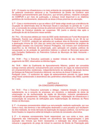 § 6º - O impacto na infraestrutura e no meio ambiente da concessão de outorga onerosa
de potencial construtivo adicional e da Transferência do Direito de Construir será
monitorado permanentemente pelo Executivo, que tornará públicos, mediante avaliação
do COMPUR e por meio de publicação, o estoque inicial disponível e os relatórios
periódicos de monitoramento, destacando as áreas críticas próximas da saturação.

§ 7º - Caso o monitoramento a que se refere o § 6º deste artigo revele que a tendência de
ocupação de determinada área do Município levará à saturação no período de 1 (um)
ano, a concessão da outorga onerosa do potencial construtivo adicional e a Transferência
do Direito de Construir poderão ser suspensas 180 (cento e oitenta) dias após a
publicação de ato do Executivo nesse sentido.

Art. 74-L - Os recursos obtidos por meio da ODC serão destinados ao Fundo Municipal de
Habitação, ficando sua utilização vinculada às finalidades previstas no art. 26 da Lei
Federal nº 10.257/01, podendo ser aplicados em qualquer área do Município, respeitada
a destinação mínima de 10% (dez por cento) dos recursos provenientes de projetos de
edificações situadas nos Conjuntos Urbanos Protegidos, nos imóveis com tombamento
específico ou de interesse de preservação, para aplicação em projetos públicos de
recuperação ou de proteção do patrimônio histórico e cultural do Município aprovados
pelo Conselho Deliberativo do Patrimônio Cultural do Município de Belo Horizonte –
CDPCM-BH.

Art. 74-M - Fica o Executivo autorizado a receber imóveis de seu interesse, em
pagamento da ODC, observados os trâmites legais.

Art. 74-N - Além do Coeficiente de Aproveitamento Máximo, poderá ser concedida
outorga onerosa adicional, exclusivamente para acréscimo de vagas de estacionamento
em empreendimentos residenciais, independentemente da realização de estudo técnico
de Estoque de Potencial Construtivo Adicional, nos termos do Anexo V desta Lei.
Parágrafo único - O acréscimo de vagas de estacionamento previsto no caput deste
artigo ficará condicionado à observância dos parâmetros urbanísticos das ADEs, quando
for o caso.

                                      CAPÍTULO X
                               DA CONCESSÃO URBANÍSTICA

Art. 74-O - Fica o Executivo autorizado a delegar, mediante licitação, à empresa,
isoladamente, ou a conjunto de empresas, em consórcio, a realização de obras de
urbanização ou de reurbanização de região do Município, inclusive parcelamento,
modificação de parcelamento, demolição, reconstrução, implantação de infraestrutura e
incorporação de conjuntos de edificações para implementação de diretrizes do Plano
Diretor do Município.

§ 1º - A empresa concessionária obterá sua remuneração mediante exploração, por sua
conta e risco, dos terrenos e das edificações destinados a usos privados que resultarem
da obra realizada, da renda derivada da exploração de espaços públicos, nos termos que
forem fixados no respectivo edital de licitação e contrato de concessão urbanística.

§ 2º - A empresa concessionária ficará responsável, por sua conta e risco, pelo
pagamento das indenizações devidas em decorrência das desapropriações e pela
aquisição dos imóveis que forem necessários à realização das obras concedidas,
inclusive o pagamento do preço de imóvel no exercício do Direito de Preempção pelo
 