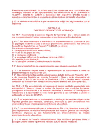 Executivo ou o recebimento de imóveis que forem doados por seus proprietários para
viabilização financeira do seu aproveitamento, nos termos do art. 46 da Lei Federal nº
10.257/01, cabendo-lhe também a elaboração dos respectivos projetos básico e
executivo, o gerenciamento e a execução das obras objeto da concessão urbanística.

§ 3º - A concessão urbanística a que se refere este artigo será regulamentada por lei
específica.

                                    CAPÍTULO XI
                         DO ESTUDO DE IMPACTO DE VIZINHANÇA

Art. 74-P - Fica instituído o Estudo de Impacto de Vizinhança - EIV -, para os casos em
que o empreendimento implicar repercussões preponderantemente urbanísticas.

§ 1º - O EIV deverá considerar a interferência do empreendimento na qualidade de vida
da população residente na área e em suas proximidades, considerando, nos termos da
Seção XII do Capítulo II da Lei Federal nº 10.257/01, no mínimo:
I - o adensamento populacional;
II - os equipamentos urbanos e comunitários;
III - o uso e a ocupação do solo;
IV- a valorização imobiliária;
V - a geração de tráfego e a demanda por transporte público;
VI - a ventilação e a iluminação;
VII - a paisagem urbana e o patrimônio natural e cultural.

§ 2º - Lei municipal definirá os empreendimentos ou as atividades sujeitos a EIV.

§ 3º - O Executivo disporá sobre a regulamentação do licenciamento e sobre os
procedimentos para a aplicação do EIV.
§ 4º - Os empreendimentos sujeitos à elaboração do Estudo de Impacto Ambiental - EIA -
e do respectivo Relatório de Impacto Ambiental - RIMA - serão dispensados da
elaboração do Estudo de Impacto de Vizinhança - EIV -, ficando, nessa hipótese,
acrescidos ao escopo do EIA os requisitos incluídos no Estatuto da Cidade para o EIV.

Art. 74-Q - O EIV será elaborado por responsável técnico habilitado, apresentado pelo
empreendedor, devendo conter a análise de impactos nas condições funcionais,
paisagísticas e urbanísticas e as medidas destinadas a minimizar as consequências
indesejáveis e a potencializar os seus efeitos positivos e será submetido a análise e
deliberação por parte do COMPUR.

§ 1º - É de responsabilidade do empreendedor a efetivação de medidas mitigadoras de
impactos gerados pela instalação, construção, ampliação ou pelo funcionamento dos
empreendimentos de impacto preponderantemente urbanísticos.

§ 2º - O processo desenvolvido para a elaboração do EIV pode determinar a execução,
pelo empreendedor, de medidas compensatórias dos impactos gerados pela instalação,
construção, ampliação ou pelo funcionamento dos empreendimentos de impacto
preponderantemente urbanísticos.

§ 3º - O estudo do impacto urbano-ambiental deve incorporar pesquisas sobre a
paisagem urbana e sobre o patrimônio natural e cultural da área impactada.
 