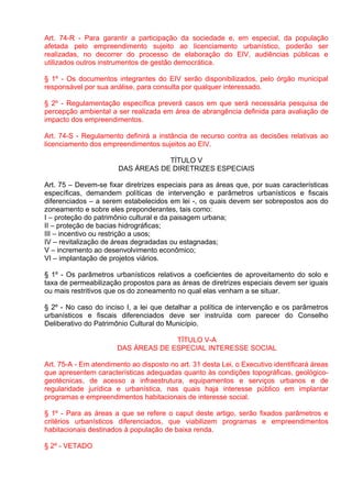 Art. 74-R - Para garantir a participação da sociedade e, em especial, da população
afetada pelo empreendimento sujeito ao licenciamento urbanístico, poderão ser
realizadas, no decorrer do processo de elaboração do EIV, audiências públicas e
utilizados outros instrumentos de gestão democrática.

§ 1º - Os documentos integrantes do EIV serão disponibilizados, pelo órgão municipal
responsável por sua análise, para consulta por qualquer interessado.

§ 2º - Regulamentação específica preverá casos em que será necessária pesquisa de
percepção ambiental a ser realizada em área de abrangência definida para avaliação de
impacto dos empreendimentos.

Art. 74-S - Regulamento definirá a instância de recurso contra as decisões relativas ao
licenciamento dos empreendimentos sujeitos ao EIV.

                                   TÍTULO V
                       DAS ÁREAS DE DIRETRIZES ESPECIAIS

Art. 75 – Devem-se fixar diretrizes especiais para as áreas que, por suas características
específicas, demandem políticas de intervenção e parâmetros urbanísticos e fiscais
diferenciados – a serem estabelecidos em lei -, os quais devem ser sobrepostos aos do
zoneamento e sobre eles preponderantes, tais como:
I – proteção do patrimônio cultural e da paisagem urbana;
II – proteção de bacias hidrográficas;
III – incentivo ou restrição a usos;
IV – revitalização de áreas degradadas ou estagnadas;
V – incremento ao desenvolvimento econômico;
VI – implantação de projetos viários.

§ 1º - Os parâmetros urbanísticos relativos a coeficientes de aproveitamento do solo e
taxa de permeabilização propostos para as áreas de diretrizes especiais devem ser iguais
ou mais restritivos que os do zoneamento no qual elas venham a se situar.

§ 2º - No caso do inciso I, a lei que detalhar a política de intervenção e os parâmetros
urbanísticos e fiscais diferenciados deve ser instruída com parecer do Conselho
Deliberativo do Patrimônio Cultural do Município.

                                     TÍTULO V-A
                       DAS ÁREAS DE ESPECIAL INTERESSE SOCIAL

Art. 75-A - Em atendimento ao disposto no art. 31 desta Lei, o Executivo identificará áreas
que apresentem características adequadas quanto às condições topográficas, geológico-
geotécnicas, de acesso a infraestrutura, equipamentos e serviços urbanos e de
regularidade jurídica e urbanística, nas quais haja interesse público em implantar
programas e empreendimentos habitacionais de interesse social.

§ 1º - Para as áreas a que se refere o caput deste artigo, serão fixados parâmetros e
critérios urbanísticos diferenciados, que viabilizem programas e empreendimentos
habitacionais destinados à população de baixa renda.

§ 2º - VETADO
 