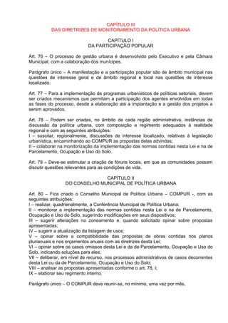 CAPÍTULO III
          DAS DIRETRIZES DE MONITORAMENTO DA POLÍTICA URBANA

                                   CAPÍTULO I
                            DA PARTICIPAÇÃO POPULAR

Art. 76 – O processo de gestão urbana é desenvolvido pelo Executivo e pela Câmara
Municipal, com a colaboração dos munícipes.

Parágrafo único – A manifestação e a participação popular são de âmbito municipal nas
questões de interesse geral e de âmbito regional e local nas questões de interesse
localizado.

Art. 77 – Para a implementação de programas urbanísticos de políticas setoriais, devem
ser criados mecanismos que permitam a participação dos agentes envolvidos em todas
as fases do processo, desde a elaboração até a implantação e a gestão dos projetos a
serem aprovados.

Art. 78 – Podem ser criadas, no âmbito de cada região administrativa, instâncias de
discussão da política urbana, com composição e regimento adequados à realidade
regional e com as seguintes atribuições:
I – suscitar, regionalmente, discussões de interesse localizado, relativas à legislação
urbanística, encaminhando ao COMPUR as propostas delas advindas;
II – colaborar na monitorização da implementação das normas contidas nesta Lei e na de
Parcelamento, Ocupação e Uso do Solo.

Art. 79 – Deve-se estimular a criação de fóruns locais, em que as comunidades possam
discutir questões relevantes para as condições de vida.

                               CAPÍTULO II
                 DO CONSELHO MUNICIPAL DE POLÍTICA URBANA

Art. 80 – Fica criado o Conselho Municipal de Política Urbana – COMPUR -, com as
seguintes atribuições:
I – realizar, quadrienalmente, a Conferência Municipal de Política Urbana;
II – monitorar a implementação das normas contidas nesta Lei e na de Parcelamento,
Ocupação e Uso do Solo, sugerindo modificações em seus dispositivos;
III – sugerir alterações no zoneamento e, quando solicitado opinar sobre propostas
apresentadas;
IV – sugerir a atualização da listagem de usos;
V – opinar sobre a compatibilidade das propostas de obras contidas nos planos
plurianuais e nos orçamentos anuais com as diretrizes desta Lei;
VI – opinar sobre os casos omissos desta Lei e da de Parcelamento, Ocupação e Uso do
Solo, indicando soluções para eles;
VII – deliberar, em nível de recurso, nos processos administrativos de casos decorrentes
desta Lei ou da de Parcelamento, Ocupação e Uso do Solo;
VIII – analisar as propostas apresentadas conforme o art. 78, I;
IX – elaborar seu regimento interno.

Parágrafo único – O COMPUR deve reunir-se, no mínimo, uma vez por mês.
 