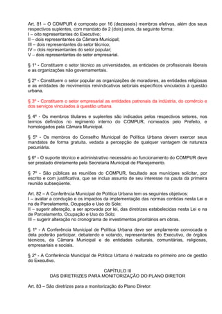 Art. 81 – O COMPUR é composto por 16 (dezesseis) membros efetivos, além dos seus
respectivos suplentes, com mandato de 2 (dois) anos, da seguinte forma:
I – oito representantes do Executivo;
II – dois representantes da Câmara Municipal;
III – dois representantes do setor técnico;
IV – dois representantes do setor popular;
V – dois representantes do setor empresarial.

§ 1º - Constituem o setor técnico as universidades, as entidades de profissionais liberais
e as organizações não governamentais.

§ 2º - Constituem o setor popular as organizações de moradores, as entidades religiosas
e as entidades de movimentos reivindicativos setoriais específicos vinculados à questão
urbana.

§ 3º - Constituem o setor empresarial as entidades patronais da indústria, do comércio e
dos serviços vinculados à questão urbana.

§ 4º - Os membros titulares e suplentes são indicados pelos respectivos setores, nos
termos definidos no regimento interno do COMPUR, nomeados pelo Prefeito, e
homologados pela Câmara Municipal.

§ 5º - Os membros do Conselho Municipal de Política Urbana devem exercer seus
mandatos de forma gratuita, vedada a percepção de qualquer vantagem de natureza
pecuniária.

§ 6º - O suporte técnico e administrativo necessário ao funcionamento do COMPUR deve
ser prestado diretamente pela Secretaria Municipal de Planejamento.

§ 7º - São públicas as reuniões do COMPUR, facultado aos munícipes solicitar, por
escrito e com justificativa, que se inclua assunto de seu interesse na pauta da primeira
reunião subseqüente.

Art. 82 – A Conferência Municipal de Política Urbana tem os seguintes objetivos:
I – avaliar a condução e os impactos da implementação das normas contidas nesta Lei e
na de Parcelamento, Ocupação e Uso do Solo;
II – sugerir alteração, a ser aprovada por lei, das diretrizes estabelecidas nesta Lei e na
de Parcelamento, Ocupação e Uso do Solo;
III – sugerir alteração no cronograma de investimentos prioritários em obras.

§ 1º - A Conferência Municipal de Política Urbana deve ser amplamente convocada e
dela poderão participar, debatendo e votando, representantes do Executivo, de órgãos
técnicos, da Câmara Municipal e de entidades culturais, comunitárias, religiosas,
empresariais e sociais.

§ 2º - A Conferência Municipal de Política Urbana é realizada no primeiro ano de gestão
do Executivo.

                                CAPÍTULO III
           DAS DIRETRIZES PARA MONITORIZAÇÃO DO PLANO DIRETOR

Art. 83 – São diretrizes para a monitorização do Plano Diretor:
 