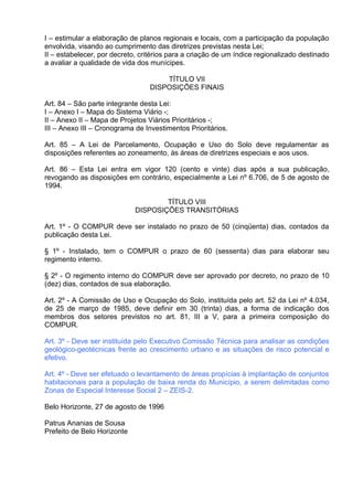 I – estimular a elaboração de planos regionais e locais, com a participação da população
envolvida, visando ao cumprimento das diretrizes previstas nesta Lei;
II – estabelecer, por decreto, critérios para a criação de um índice regionalizado destinado
a avaliar a qualidade de vida dos munícipes.

                                      TÍTULO VII
                                  DISPOSIÇÕES FINAIS

Art. 84 – São parte integrante desta Lei:
I – Anexo I – Mapa do Sistema Viário -;
II – Anexo II – Mapa de Projetos Viários Prioritários -;
III – Anexo III – Cronograma de Investimentos Prioritários.

Art. 85 – A Lei de Parcelamento, Ocupação e Uso do Solo deve regulamentar as
disposições referentes ao zoneamento, às áreas de diretrizes especiais e aos usos.

Art. 86 – Esta Lei entra em vigor 120 (cento e vinte) dias após a sua publicação,
revogando as disposições em contrário, especialmente a Lei nº 6.706, de 5 de agosto de
1994.

                                     TÍTULO VIII
                             DISPOSIÇÕES TRANSITÓRIAS

Art. 1º - O COMPUR deve ser instalado no prazo de 50 (cinqüenta) dias, contados da
publicação desta Lei.

§ 1º - Instalado, tem o COMPUR o prazo de 60 (sessenta) dias para elaborar seu
regimento interno.

§ 2º - O regimento interno do COMPUR deve ser aprovado por decreto, no prazo de 10
(dez) dias, contados de sua elaboração.

Art. 2º - A Comissão de Uso e Ocupação do Solo, instituída pelo art. 52 da Lei nº 4.034,
de 25 de março de 1985, deve definir em 30 (trinta) dias, a forma de indicação dos
membros dos setores previstos no art. 81, III a V, para a primeira composição do
COMPUR.

Art. 3º - Deve ser instituída pelo Executivo Comissão Técnica para analisar as condições
geológico-geotécnicas frente ao crescimento urbano e as situações de risco potencial e
efetivo.

Art. 4º - Deve ser efetuado o levantamento de áreas propícias à implantação de conjuntos
habitacionais para a população de baixa renda do Município, a serem delimitadas como
Zonas de Especial Interesse Social 2 – ZEIS-2.

Belo Horizonte, 27 de agosto de 1996

Patrus Ananias de Sousa
Prefeito de Belo Horizonte
 