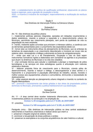 XXII - o estabelecimento de política de qualificação profissional, observando os planos
locais e regionais, para a geração de ocupação e renda;
XXIII - o incentivo à industria de reciclagem, reaproveitamento e reutilização de resíduos
sólidos.

                                        Seção II
               Das Diretrizes de Intervenção Pública na Estrutura Urbana

                                      Subseção I
                                   Da Política Urbana

Art. 10 - São diretrizes da política urbana:
I - implementar políticas setoriais integradas, apoiadas em dotações orçamentárias e
dados estatísticos, visando a ordenar a expansão e o desenvolvimento urbano do
Município, permitindo seu crescimento planejado, sem perda de qualidade de vida ou
degradação do meio ambiente;
II - manter, mediante ações concretas que priorizem o interesse coletivo, a coerência com
as demandas apresentadas para o cumprimento das expectativas desta Lei;
III - tornar esta Lei instrumento eficaz de planejamento do Município, que se antecipe às
tentativas de especulação e ao crescimento desordenado e incorpore as novas vias ao
sistema viário, remanejando o tráfego e eliminando os focos de congestionamento;
IV - evitar que esta Lei e a de Parcelamento, Ocupação e Uso do Solo sejam
instrumentos normativos rígidos e elaborados sem considerar os agentes e os processos
que atuam na dinâmica do Município e na vida dos cidadãos;
V - criar comissão técnica para estudar a viabilidade e planejar a implantação de pólos
tecnológicos e de serviços em área estratégicas quanto à articulação com rodovias
estaduais e federais;
VI - elaborar proposta física de crescimento para o Município, criando pólos de
desenvolvimento, visando a reduzir o tráfego, a descongestionar a área central e o
hipercentro e a proporcionar à população alternativas de trabalho, estudo, moradia e
melhor acesso aos equipamentos urbanos e comunitários, diminuindo a necessidade de
deslocamentos;
VII - voltar especial atenção ao planejamento urbano integrado e inserido no contexto da
Região Metropolitana.
VIII - promover o levantamento das terras griladas e das áreas de propriedade pública
dominiais no Município, priorizando a política habitacional em sua destinação;

                                     Subseção II
                                    Da Área Central

Art. 11 - A área central deve receber tratamento diferenciado, nela sendo vedados
investimentos públicos na construção e na ampliação de:
                Incisos I a III revogados pela Lei nº 9.326, de 24/01/2007
IV - presídios;
               Incisos V a VIII revogados pela Lei nº 9.326, de 24/01/2007

Parágrafo único - São diretrizes de intervenção pública na área central estabelecer
instrumentos e incentivos urbanísticos e realizar obras que visem a:
I - preservar o traçado original do sistema viário;
II - promover a recuperação de áreas públicas e verdes;
III - preservar os exemplares e os conjuntos arquitetônicos de valor histórico e cultural;
 