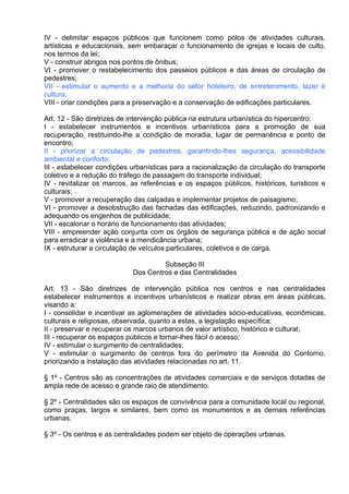 IV - delimitar espaços públicos que funcionem como pólos de atividades culturais,
artísticas e educacionais, sem embaraçar o funcionamento de igrejas e locais de culto,
nos termos da lei;
V - construir abrigos nos pontos de ônibus;
VI - promover o restabelecimento dos passeios públicos e das áreas de circulação de
pedestres;
VII - estimular o aumento e a melhoria do setor hoteleiro, de entretenimento, lazer e
cultura;
VIII - criar condições para a preservação e a conservação de edificações particulares.

Art. 12 - São diretrizes de intervenção pública na estrutura urbanística do hipercentro:
I - estabelecer instrumentos e incentivos urbanísticos para a promoção de sua
recuperação, restituindo-lhe a condição de moradia, lugar de permanência e ponto de
encontro;
II - priorizar a circulação de pedestres, garantindo-lhes segurança, acessibilidade
ambiental e conforto;
III - estabelecer condições urbanísticas para a racionalização da circulação do transporte
coletivo e a redução do tráfego de passagem do transporte individual;
IV - revitalizar os marcos, as referências e os espaços públicos, históricos, turísticos e
culturais;
V - promover a recuperação das calçadas e implementar projetos de paisagismo;
VI - promover a desobstrução das fachadas das edificações, reduzindo, padronizando e
adequando os engenhos de publicidade;
VII - escalonar o horário de funcionamento das atividades;
VIII - empreender ação conjunta com os órgãos de segurança pública e de ação social
para erradicar a violência e a mendicância urbana;
IX - estruturar a circulação de veículos particulares, coletivos e de carga.

                                     Subseção III
                            Dos Centros e das Centralidades

Art. 13 - São diretrizes de intervenção pública nos centros e nas centralidades
estabelecer instrumentos e incentivos urbanísticos e realizar obras em áreas públicas,
visando a:
I - consolidar e incentivar as aglomerações de atividades sócio-educativas, econômicas,
culturais e religiosas, observada, quanto a estas, a legislação específica;
II - preservar e recuperar os marcos urbanos de valor artístico, histórico e cultural;
III - recuperar os espaços públicos e tornar-lhes fácil o acesso;
IV - estimular o surgimento de centralidades;
V - estimular o surgimento de centros fora do perímetro da Avenida do Contorno,
priorizando a instalação das atividades relacionadas no art. 11.

§ 1º - Centros são as concentrações de atividades comerciais e de serviços dotadas de
ampla rede de acesso e grande raio de atendimento.

§ 2º - Centralidades são os espaços de convivência para a comunidade local ou regional,
como praças, largos e similares, bem como os monumentos e as demais referências
urbanas.

§ 3º - Os centros e as centralidades podem ser objeto de operações urbanas.
 