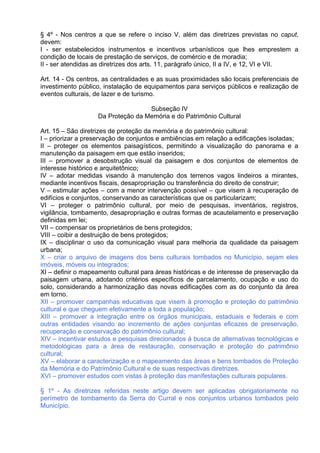 § 4º - Nos centros a que se refere o inciso V, além das diretrizes previstas no caput,
devem:
I - ser estabelecidos instrumentos e incentivos urbanísticos que lhes emprestem a
condição de locais de prestação de serviços, de comércio e de moradia;
II - ser atendidas as diretrizes dos arts. 11, parágrafo único, II a IV, e 12, VI e VII.

Art. 14 - Os centros, as centralidades e as suas proximidades são locais preferenciais de
investimento público, instalação de equipamentos para serviços públicos e realização de
eventos culturais, de lazer e de turismo.

                                   Subseção IV
                   Da Proteção da Memória e do Patrimônio Cultural

Art. 15 – São diretrizes de proteção da memória e do patrimônio cultural:
I – priorizar a preservação de conjuntos e ambiências em relação a edificações isoladas;
II – proteger os elementos paisagísticos, permitindo a visualização do panorama e a
manutenção da paisagem em que estão inseridos;
III – promover a desobstrução visual da paisagem e dos conjuntos de elementos de
interesse histórico e arquitetônico;
IV – adotar medidas visando à manutenção dos terrenos vagos lindeiros a mirantes,
mediante incentivos fiscais, desapropriação ou transferência do direito de construir;
V – estimular ações – com a menor intervenção possível – que visem à recuperação de
edifícios e conjuntos, conservando as características que os particularizam;
VI – proteger o patrimônio cultural, por meio de pesquisas, inventários, registros,
vigilância, tombamento, desapropriação e outras formas de acautelamento e preservação
definidas em lei;
VII – compensar os proprietários de bens protegidos;
VIII – coibir a destruição de bens protegidos;
IX – disciplinar o uso da comunicação visual para melhoria da qualidade da paisagem
urbana;
X – criar o arquivo de imagens dos bens culturais tombados no Município, sejam eles
imóveis, móveis ou integrados;
XI – definir o mapeamento cultural para áreas históricas e de interesse de preservação da
paisagem urbana, adotando critérios específicos de parcelamento, ocupação e uso do
solo, considerando a harmonização das novas edificações com as do conjunto da área
em torno.
XII – promover campanhas educativas que visem à promoção e proteção do patrimônio
cultural e que cheguem efetivamente a toda a população;
XIII – promover a integração entre os órgãos municipais, estaduais e federais e com
outras entidades visando ao incremento de ações conjuntas eficazes de preservação,
recuperação e conservação do patrimônio cultural;
XIV – incentivar estudos e pesquisas direcionados à busca de alternativas tecnológicas e
metodológicas para a área de restauração, conservação e proteção do patrimônio
cultural;
XV – elaborar a caracterização e o mapeamento das áreas e bens tombados de Proteção
da Memória e do Patrimônio Cultural e de suas respectivas diretrizes.
XVI – promover estudos com vistas à proteção das manifestações culturais populares.

§ 1º - As diretrizes referidas neste artigo devem ser aplicadas obrigatoriamente no
perímetro de tombamento da Serra do Curral e nos conjuntos urbanos tombados pelo
Município.
 