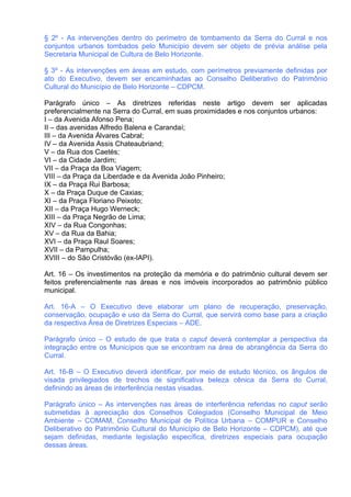 § 2º - As intervenções dentro do perímetro de tombamento da Serra do Curral e nos
conjuntos urbanos tombados pelo Município devem ser objeto de prévia análise pela
Secretaria Municipal de Cultura de Belo Horizonte.

§ 3º - As intervenções em áreas em estudo, com perímetros previamente definidas por
ato do Executivo, devem ser encaminhadas ao Conselho Deliberativo do Patrimônio
Cultural do Município de Belo Horizonte – CDPCM.

Parágrafo único – As diretrizes referidas neste artigo devem ser aplicadas
preferencialmente na Serra do Curral, em suas proximidades e nos conjuntos urbanos:
I – da Avenida Afonso Pena;
II – das avenidas Alfredo Balena e Carandaí;
III – da Avenida Álvares Cabral;
IV – da Avenida Assis Chateaubriand;
V – da Rua dos Caetés;
VI – da Cidade Jardim;
VII – da Praça da Boa Viagem;
VIII – da Praça da Liberdade e da Avenida João Pinheiro;
IX – da Praça Rui Barbosa;
X – da Praça Duque de Caxias;
XI – da Praça Floriano Peixoto;
XII – da Praça Hugo Werneck;
XIII – da Praça Negrão de Lima;
XIV – da Rua Congonhas;
XV – da Rua da Bahia;
XVI – da Praça Raul Soares;
XVII – da Pampulha;
XVIII – do São Cristóvão (ex-IAPI).

Art. 16 – Os investimentos na proteção da memória e do patrimônio cultural devem ser
feitos preferencialmente nas áreas e nos imóveis incorporados ao patrimônio público
municipal.

Art. 16-A – O Executivo deve elaborar um plano de recuperação, preservação,
conservação, ocupação e uso da Serra do Curral, que servirá como base para a criação
da respectiva Área de Diretrizes Especiais – ADE.

Parágrafo único – O estudo de que trata o caput deverá contemplar a perspectiva da
integração entre os Municípios que se encontram na área de abrangência da Serra do
Curral.

Art. 16-B – O Executivo deverá identificar, por meio de estudo técnico, os ângulos de
visada privilegiados de trechos de significativa beleza cênica da Serra do Curral,
definindo as áreas de interferência nestas visadas.

Parágrafo único – As intervenções nas áreas de interferência referidas no caput serão
submetidas à apreciação dos Conselhos Colegiados (Conselho Municipal de Meio
Ambiente – COMAM, Conselho Municipal de Política Urbana – COMPUR e Conselho
Deliberativo do Patrimônio Cultural do Município de Belo Horizonte – CDPCM), até que
sejam definidas, mediante legislação específica, diretrizes especiais para ocupação
dessas áreas.
 
