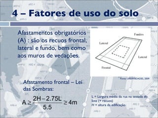 4 – Fatores de uso do solo Afastamentos obrigatórios (A) : são os recuos frontal, lateral e fundo, bem como aos muros de vedações.  Afastamento frontal – Lei das Sombras: L = Largura média da rua na testada do lote (+ recuos) H  = altura da edificação Fonte: URBANIDADES, 2009 