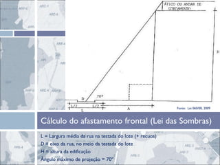 L = Largura média da rua na testada do lote (+ recuos) D  = eixo da rua, no meio da testada do lote H  = altura da edificação Ângulo máximo de projeção = 70º Cálculo do afastamento frontal (Lei das Sombras) Fonte:  Lei 060/00, 2009 