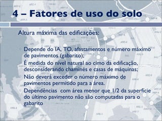 4 – Fatores de uso do solo Altura máxima das edificações:  Depende do IA, TO, afastamentos e número máximo de pavimentos (gabarito); É medida do nível natural ao cimo da edificação, desconsiderando chaminés e casas de máquinas; Não deverá exceder o número máximo de pavimentos permitido para a área. Dependências  com área menor que 1/2 da superfície do último pavimento não são computadas para o gabarito 
