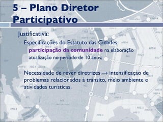 5 – Plano Diretor Participativo Justificativa: Especificações do Estatuto das Cidades:  participação da comunidade  na elaboração atualização no período de 10 anos;  Necessidade de rever diretrizes    intensificação de problemas relacionados à trânsito, meio ambiente e atividades turísticas.  