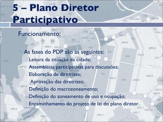 5 – Plano Diretor Participativo Funcionamento:   As fases do PDP são as seguintes: Leitura da situação da cidade; Assembléias participativas para discussões; Elaboração de diretrizes; Aprovação das diretrizes;  Definição do macrozoneamento;  Definição do zoneamento de uso e ocupação; Encaminhamento do projeto de lei do plano diretor. 