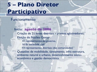 5 – Plano Diretor Participativo Funcionamento: Início:  agosto de 2006 Criação de 21 bases distritais – pontos aglutinadores; Eleição do Núcleo Gestor:  10 representantes do governo, 16 da sociedade civil 13 representantes distritais (das comunidades) Questões de mobilidade, saneamento, infra estrutura, ambiente natural e urbano, desenvolvimento sócio-econômico e gestão democrática. 