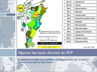 As questões levantadas nas assembléias realizadas nas bases são reunidas e formam as diretrizes do Plano Diretor.  Algumas das bases distritais do PDP Fonte: IPUF, 2009 