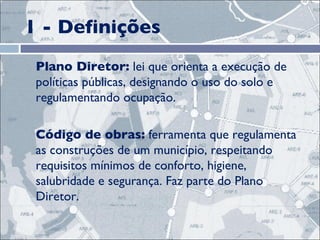 1 - Definições Plano Diretor:  lei que orienta a execução de políticas públicas, designando o uso do solo e regulamentando ocupação. Código de obras:  ferramenta que regulamenta as construções de um município, respeitando requisitos mínimos de conforto, higiene, salubridade e segurança. Faz parte do Plano Diretor.  