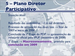 5 – Plano Diretor Participativo Situação atual: Resultado das assembléias   1,6 mil diretrizes Processo de aprovação das diretrizes    final de 2007 e início de 2008  Conclusão da 1ª Etapa do PDP    apresentação do relatório oficial pelo IPUF (dezembro de 2008) 2ª Etapa     Macrozoneamento ,  previsão para  conclusão em 2009 