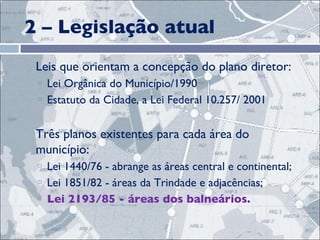 2 – Legislação atual Leis que orientam a concepção do plano diretor: Lei Orgânica do Município/1990 Estatuto da Cidade, a Lei Federal 10.257/ 2001 Três planos existentes para cada área do município: Lei 1440/76 - abrange as áreas central e continental;  Lei 1851/82 - áreas da Trindade e adjacências;  Lei 2193/85 - áreas dos balneários.  
