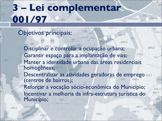 3 – Lei complementar 001/97 Objetivos principais:  Disciplinar e controlar a ocupação urbana; Garantir espaço para a implantação de vias; Manter a identidade urbana das áreas residenciais homogêneas; Descentralizar as atividades geradoras de emprego (centros de bairros); Reforçar a vocação sócio-econômica do Município; Incentivar a melhoria da infra-estrutura turística do Município;  