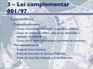 3 – Lei complementar 001/97 Características: Macrozoneamento:  Zonas urbanizadas: edificações e aparelhos públicos; Zonas em expansão urbana: adjacentes, destinadas à expansão do município;  Zonas rurais: entre urbanizadas e os limites do município. Microzoneamento:  Áreas de Usos Urbanos;  Áreas de Execução de Serviços Públicos;  Áreas de Usos não Urbanos e Áreas Especiais; 