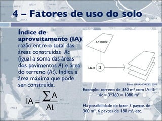 4 – Fatores de uso do solo Índice de aproveitamento (IA) : razão entre o total das áreas construídas  Ac  (igual a soma das áreas dos pavimentos  A ) e área do terreno ( At ). Indica a área máxima que pode ser construída.  Exemplo: terreno de 360 m² com IA=3: Ac  = 3*360 = 1080 m² Há possibilidade de fazer 3 pavtos de 360 m², 6 pavtos de 180 m², etc. Fonte: URBANIDADES, 2009 