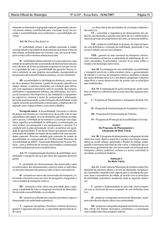Diário Oficial do Município Página 11Nº 4.147 - Terça-feira - 26/06/2007
minando ou reduzindo a segregação espacial, garantindo o desen-
volvimento urbano, contribuindo para a inclusão social, favore-
cendo a sustentabilidade sócio-ambiental e a acessibilidade uni-
versal.
Art.16.Paraos finsdestaLei:
I - mobilidade urbana é um atributo associado à cidade,
correspondenteà facilidadede deslocamentode pessoas e bens na
área urbana, utilizando para isto veículos, vias, serviços de trans-
porteetodaainfra-estruturaurbanaassociada;
II –mobilidadeurbanasustentáveléaqueexpressaacapa-
cidadedeatendimentodasnecessidadesdedeslocamentodaspes-
soas e de bens, de forma socialmente responsável, sem por em ris-
co a qualidade de vida e a possibilidade das gerações futuras vi-
rem a satisfazer as suas próprias necessidades, incorporando-se
aospreceitosdasustentabilidadeeconômica,socialeambiental;
III -acessibilidadeéafacilidadeemdistância,custoetem-
po, de se alcançar fisicamente, a partir de um ponto específico no
espaço urbano, os destinos desejados, em condição para utiliza-
ção, com segurança e autonomia, total ou assistida, dos espaços,
mobiliários e equipamentos urbanos, das edificações, dos servi-
ços de transporte e dos dispositivos, das instalações e equipamen-
tos esportivos, sistemas e meios de comunicação e informação,
portodasaspessoas tendoounãolimitaçõesdemobilidadeouper-
cepção sensorial, possibilitando comunicação, compreensão e in-
tegraçãocomoespaçourbanoecomoutroscidadãos.
Parágrafo único. AAcessibilidade Universal é o direito
da pessoa movimentar-se e locomover-se de acordo com as suas
capacidadesindividuais,livredeobstáculosquelimitemouimpe-
çam o acesso, a liberdade de movimento e a circulação com segu-
rança; significa acessibilidade às edificações, à comunicação, ao
meio urbano, aos transportes e aos equipamentos e serviços. É a
condição prévia para participação social e econômica em igual-
dade de oportunidades. É um direito básico que garante a não dis-
criminação do cidadão em função de sua idade ou de suas necessi-
dades especiais. Processo adotado pela comissão de estudo de
acessibilidade na comunicação do CD-40-Comitê Brasileiro de
Acessibilidade daABNT -Associação Brasileira de Normas Téc-
nicas -, para a elaboração de normas relacionadas à comunicação
eàinformaçãoparapessoas comdeficiência.
Art. 17. Aimplementaçãoda política de mobilidade, aces-
sibilidade e transporte dar-se-á por meio das seguintes diretrizes
gerais:
I – prioridade dos deslocamentos não motorizados sobre
os motorizados, dos deslocamentos coletivos sobre os individua-
isedos descolamentosdaspessoas sobreos bensemercadorias;
II – estímulo aos meios não motorizados de transporte, va-
lorizando a bicicleta como um meio de transporte e integrando-a
comos modaisdetransportecoletivo;
III – estruturar a rede viária com prioridade para a segu-
rança, a qualidade de vida e a integração territorial do Município,
favorecendoaacessibilidadeeacirculação;
IV– promover a difusão dos conceitos de trânsito seguro e
humanizadoedemobilidadesustentável;
V – organizar, disciplinar e fiscalizar o trânsito de forma a
garantir a segurança das pessoas, a capacidade operacional da re-
deviária
e a observância das prioridades de circulação estabeleci-
dasnestaLei;
VI – consolidar a importância do deslocamento dos pe-
destres, incorporando a calçada como parte da via e submetendo o
interesseprivadodos proprietáriosdos lotes,aointeressepúblico;
VII – propiciar mobilidade às pessoas, em especial àque-
las com deficiência e restrição de mobilidade, permitindo o seu
acessoàcidadeeaosserviçosurbanos;
VIII – garantir na rede estrutural de transporte coletivo,
com corredores exclusivos, a capacidade de implantação de veí-
culos articulados, bi-articulados, veículos leves sobre trilhos e
modaiscomtecnologiametroviária.
Art. 18. As estratégias do eixo mobilidade, acessibilidade
e transporte envolvem a infra-estrutura viária, o gerenciamento
do trânsito e o serviço de transporte coletivo, mediante a adoção
das ações definidas nesta Lei e nos planos, programas e projetos
específicos a serem desenvolvidos de acordo com os princípios
aquiestabelecidos.
Art. 19. Aimplantação de ações estratégicas, tendo como
base os objetivos e diretrizes dar-se-á por meio dos seguintes pro-
gramas:
I – Programa de Planejamento e Adequação da Rede Viá-
ria;
II –ProgramadeSistematizaçãodoTransporteColetivo;
III –ProgramadeGerenciamentodoTrânsito;
IV–ProgramadePromoçãodaAcessibilidadeUniversal.
Seção I
Do Programa de Planejamento e
Adequação da Rede Viária
Art. 20. O programa de planejamento e adequação da rede
viária tem como objetivo específico cumprir sua função estrutu-
radora no tecido urbano, garantindo a fluidez do tráfego, reade-
quando a hierarquia funcional da rede viária, o redesenho das ca-
racterísticas geométricas das vias, priorizando sua utilização pelo
transporte coletivo, pedestres, ciclistas e o acesso controlado às
atividadeseconômicaslindeiras.
Subseção I
Da Rede Viária
Art.21.AredeviáriadoMunicípiodeGoiâniaépartefun-
damental da estrutura urbana e deverá ser planejada, reorganiza-
da, construída e mantida como suporte para a circulação das pes-
soas, bens e mercadorias na cidade, de acordo com os princípios
de mobilidade sustentável, atendendo ainda as seguintes diretri-
zes:
I – garantir a implementação de uma rede viária compatí-
vel com as diretrizes de uso e ocupação do solo definidas nesta
Lei;
II – propiciar a integração territorial do Município, medi-
anteadevidaarticulaçãoviáriaesuacontinuidade;
III –propiciaraadequadaintegraçãoterritorialcomasma-
lhas viárias dos demais municípios conurbados e a articulação
comamalharodoviáriaestadualefederal;
 