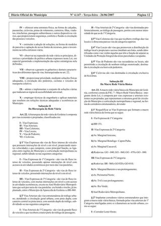 Diário Oficial do Município Página 12Nº 4.147 - Terça-feira - 26/06/2007
IV – oferecer uma estrutura física, na forma de calçadas,
passarelas, ciclovias, pistas de rolamento, canteiros, ilhas, viadu-
tos, trincheiras, passagens subterrâneas e outros dispositivos viá-
rios, que proporcionem segurança, conforto e fluidez à circulação
daspessoas eveículos;
V – estimular a adoção de soluções, na forma de modelos
de parceria e captação de novas fontes de recursos, para o investi-
mentonainfra-estruturaviária;
VI – observar na expansão da rede viária os princípios, di-
retrizes e prioridades da política urbana expressos nesta Lei, em
especial garantindo a implementação das ações estratégicas nela
definidas;
VII – observar e garantir os gabaritos e demais caracterís-
ticasdos diferentestiposdevias,hierarquizadasnoart.22;
VIII – proporcionar prioridade, mediante soluções físicas
adequadas, à circulação dos pedestres, ciclistas e veículos de
transportecoletivo;
IX – adotar e implementar o conjunto de soluções viárias
quetraduzamasregrasdeacessibilidadeuniversal;
X – empregar técnicas de engenharia e aplicar materiais
que resultem em soluções técnicas adequadas e econômicas ao
Município.
Subseção II
Da Hierarquia da Rede Viária
Art. 22. Ahierarquia da rede viária de Goiânia é composta
porviasexistenteseprojetadas,classificadasem:
I –ViasExpressas;
II –ViasArteriais;
III –ViasColetoras;
IV–ViasLocais;
V–ViasdePedestre;
VI –Ciclovias.
§ 1º Vias Expressas são vias de fluxo intenso de veículos
que possuem interseções de nível e em nível, propiciando maio-
res velocidades e que cumprem, como principal função, as liga-
ções entre regiões do Município e a articulação metropolitana ou
regional,subdividindo-senasseguintescategorias:
I – Vias Expressas de 1ª Categoria - são vias de fluxo in-
tenso de veículos, possuindo apenas interseções de nível com
acessosàsatividadeseconômicaspormeiodasviasparalelas;
II – Vias Expressas de 2ª Categoria - são vias de fluxo in-
tensodeveículos,possuindointerseçõesdeníveleemnível;
III – Vias Expressas de 3ª Categoria - são vias de fluxo in-
tenso de veículos, com muitas interseções em nível e com acesso
às atividades econômicas, exceto noAnel Rodoviário Metropoli-
tanoqueserápormeiodeviasparalelas excluindootrecho,jáim-
plantado,entreoMunicípiodeAparecidadeGoiâniaeaBR-060.
§ 2º ViasArteriais são vias estruturadoras do tráfego urba-
no, atendendo a circulação geral urbana, com pista dupla, com
canteiro central ou pista única, com sentido duplo de tráfego, sub-
dividindo-senasseguintescategorias:
I – ViasArteriais de 1ª Categoria - são vias de grande fluxo
deveículosequerecebemamaiorpartedotráfegodepassagem;
II –ViasArteriaisde2ªCategoria-sãoviasdestinadaspre-
ferencialmente, ao tráfego de passagem, porém com menor inten-
sidadedoqueasde1ªCategoria.
§ 3º Vias Coletoras são vias que recebem o tráfego das vias
locaiseodirecionaparaasviasdecategoriasuperior.
§ 4º Vias Locais são vias que promovem a distribuição do
tráfego local e propiciam o acesso imediato aos lotes, sendo iden-
tificadas como vias verdes àquelas que têm a função de separar as
UnidadesdeProteçãoIntegraldasáreasparceladaseocupadas.
§ 5º Vias de Pedestre são vias secundárias ou locais, não
permitindo a circulação de nenhum tráfego motorizado, destina-
dasàcirculaçãoexclusivadepedestres.
§ 6º Ciclovias são vias destinadas à circulação exclusiva
debicicletas.
Subseção III
Da Macro Rede Viária Básica
Art. 23. Amacro rede viária básica do Município de Goiâ-
nia, conforme consta da FIG. 7 - Macro Rede Viária Básica - inte-
grante desta Lei, é composta por vias expressas e arteriais exis-
tentes ou projetadas, que representam a estrutura geral de circula-
ção do Município e a articulação metropolitana e regional, na for-
madecorredoresestruturadores,devendo:
§ 1º Requalificar as Vias Expressas que formam a macro
redeviáriabásicadaformaquesesegue:
I -ViaExpressade1ªCategoria:
a)BR153;
II -ViasExpressasde2ªCategoria:
a)Av.MarginalAnicuns;
b) Av.MarginalBotafogo-CapimPuba;
c)Av.MarginalCascavel;
d) Rodovias:GO –040,GO –060,GO –070eGO –080.
III-ViasExpressasde3ªCategoria:
a)Rodovias:BR-060eGO 020eGO-010;
b)Av.MarginalBarreiroeseuprolongamento;
c)Av.PerimetralNorte;
d)Av.T-63eseuprolongamento;
n)Av.RioVerde;
f)AnelRodoviárioMetropolitano.
§ 2º Implantar corredores viários estruturadores que inte-
gram a macro rede viária básica, formada pelas vias arteriais de 1ª
Categoria interligadas entre si e diametrais ao tecido urbano, co-
mosesegue:
I –CorredorLeste-Oeste;
 