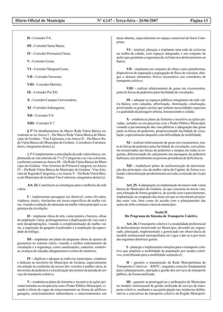 Diário Oficial do Município Página 13Nº 4.147 - Terça-feira - 26/06/2007
II –CorredorT-8;
III –CorredorSantaMaria;
IV–CorredorPerimetralOeste;
V–CorredorGoiás;
VI –CorredorMarginalLeste;
VII –CorredorNoroeste;
VIII –CorredorMutirão;
IX –CorredorPioXII;
X –CorredorCampusUniversitário;
XI –CorredorAnhanguera;
XII –CorredorT-9;
XIII –CorredorT-7.
§ 3º Os detalhamentos da Macro Rede Viária Básica en-
contram-se noAnexo I – Da Macro Rede Viária Básica do Muni-
cípio de Goiânia – Vias Expressas, e noAnexo II – Da Macro Re-
deViária Básica do Município de Goiânia - Corredores Estrutura-
dores,integrantesdestaLei.
§ 4º Complementar a articulação da rede viária básica, im-
plantando as vias arteriais de 1ª e 2ª Categorias e as vias coletoras,
conformeconstamnoAnexoIII–DaRedeViáriaBásicadoMuni-
cípio de Goiânia - ViasArteriais de Primeira Categoria, noAnexo
IV – Da Rede Viária Básica do Município de Goiânia - ViasArte-
riais de Segunda Categorias, e noAnexoV– Da RedeViária Bási-
cadoMunicípiodeGoiâniaViasColetoras,integrantesdestaLei.
Art. 24. Constituem as estratégias para a melhoria da rede
viária:
I – implementar passagens em desnível, como elevados,
viadutos, túneis, trincheiras em locais específicos da malha viá-
ria,visandoareduçãodasaturaçãonamalhaviáriaprincipalease-
gurançadacirculação;
II – implantar obras de arte, como pontes e bueiros, obras
de ampliação viária, prolongamentos e duplicações de vias com e
sem desapropriações, visando à complementação da malha viá-
ria, a superação de gargalos localizados e a ampliação da capaci-
dadedotráfego;
III – implantar um plano de pequenas obras de ajustes de
geometria no sistema viário, visando o melhor ordenamento da
circulação e a segurança, como canalizações, canteiros, rotatóri-
as,avançosdecalçada,alargamentosecortesdecanteiros;
IV – duplicar e adequar as rodovias municipais, estaduais
e federais no território do Município de Goiânia, especialmente
em relação às condições de acesso dos veículos à malha viária, às
travessiasdepedestresealocalizaçãodos pontosdeparadadoser-
viçodetransportecoletivo;
V – estabelecer plano de fomento e incentivo às ações pri-
vadasisoladasouemparceriacomoPoderPúblicoMunicipal,vi-
sando à oferta de vagas de estacionamento na forma de edifícios
garagem, estacionamentos subterrâneos e estacionamentos em
áreas abertas, especialmente no espaço comercial do Setor Cam-
pinas;
VI – instituir, planejar e implantar uma rede de ciclovias
na malha da cidade, com espaços adequados e um conjunto de
açõesquegarantamasegurançadeciclistasnos deslocamentosur-
banos;
VII – implantar um conjunto de obras como plataformas,
dispositivos de separação e segregação de fluxo de veículos, abri-
gos e demais elementos físicos necessários aos corredores de
transportecoletivo;
VIII – realizar rebaixamento de guias em cruzamentos,
juntoàsfaixasdepedestresparafacilidadedecirculação;
IX – adequar os espaços públicos integrantes da rede viá-
ria básica, com calçadas, arborização, iluminação, sinalização,
priorizando os grupos sociais que tenham necessidades especiais
eaqualidadedapaisagemurbana,humanizandoacidade;
X – estabelecer plano de fomento e incentivo as ações pri-
vadas, isoladas ou em parcerias com o Poder Público Municipal,
visando a pavimentação das vias públicas e adequação das guias
junto as faixas de pedestres, proporcionando facilidade de circu-
lação,especialmentedaquelescomdificuldadedemobilidade;
XI – realizar rebaixamento de guias em cruzamentos, jun-
to às faixas de pedestres para facilidade de circulação, com pintu-
ras texturizadas nas faixas de pedestres e rampas em todas as es-
quinas, diferenciando do calçamento nas passagens de pedestres
habituais,ematendimentoàspessoas portadorasdedeficiência;
XII – estabelecer plano de uniformização da denomina-
ção das principais vias da malha viária da Capital, de forma a es-
tenderadenominaçãopredominanteemtodaaextensãodaviapú-
blica.
Art. 25. Aadequação ou implantação da macro rede viária
básica do Município de Goiânia, no que concerne às novas vias,
será efetuada de forma gradativa, de acordo com o parcelamento,
implantação ou ocupação das áreas em que se encontram projeta-
das estas vias, bem como de acordo com o planejamento das
açõesdeinfra-estruturaviáriadomunicípio.
Seção II
Do Programa do Sistema de Transporte Coletivo
Art. 26. O transporte coletivo é a modalidade preferencial
de deslocamento motorizado no Município, devendo ser organi-
zado, planejado, implementado e gerenciado em observância do
modelo institucional metropolitano em vigor e dar-se-á por meio
dasseguintesdiretrizesgerais:
I – planejar e implementar soluções para o transporte cole-
tivo que ampliem a mobilidade da população por modos coleti-
vos, contribuindoparaamobilidadesustentável;
II – garantir a manutenção da Rede Metropolitana de
Transportes Coletivos – RMTC, enquanto conceito fundamental
para o planejamento, operação e gestão dos serviços de transporte
público,deformaunificada;
III – garantir as prerrogativas e atribuições do Município
no modelo institucional de gestão unificada do serviço de trans-
porte coletivo, mediante a sua participação nas instâncias delibe-
rativas e executivas do transporte coletivo da Região Metropoli-
 