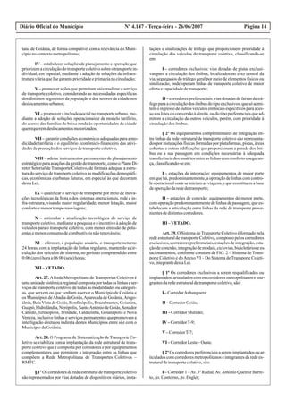 Diário Oficial do Município Página 14Nº 4.147 - Terça-feira - 26/06/2007
tana de Goiânia, de forma compatível com a relevância do Muni-
cípionocontextometropolitano;
IV – estabelecer soluções de planejamento e operação que
priorizemacirculaçãodotransportecoletivosobreotransportein-
dividual, em especial, mediante a adoção de soluções de infraes-
truturaviáriaquelhegarantaprioridadeeprimazianacirculação;
V – promover ações que permitam universalizar o serviço
de transporte coletivo, considerando as necessidades específicas
dos distintos segmentos da população e dos setores da cidade nos
deslocamentosurbanos;
VI – promover a inclusão social no transporte urbano, me-
diante a adoção de soluções operacionais e de modelo tarifário,
do acesso das famílias de baixa renda às oportunidades da cidade
querequeremdeslocamentosmotorizados;
VII –garantircondiçõeseconômicasadequadasparaamo-
dicidade tarifária e o equilíbrio econômico-financeiro das ativi-
dadesdeprestaçãodos serviçosdetransportecoletivo;
VIII – adotar instrumentos permanentes de planejamento
estratégicoparaasaçõesdagestãodotransporte,comooPlanoDi-
retor Setorial de Transporte Coletivo, de forma a adequar a estru-
tura do serviço de transporte coletivo às modificações demográfi-
cas, econômicas e urbanas futuras, em especial às que decorram
destaLei;
IX – qualificar o serviço de transporte por meio de inova-
ções tecnológicas da frota e dos sistemas operacionais, rede e in-
fra-estrutura, visando maior regularidade, menor lotação, maior
confortoemenortemponasviagens;
X – estimular a atualização tecnológica do serviço de
transporte coletivo, mediante a pesquisa e o incentivo à adoção de
veículos para o transporte coletivo, com menor emissão de polu-
entesemenorconsumodecombustíveisnãorenováveis;
XI – oferecer, à população usuária, o transporte noturno
24 horas, com a implantação de linhas regulares, mantendo a cir-
culação dos veículos do sistema, no período compreendido entre
0:00(zero)horaa06:00(seis)horas;
XII –VETADO.
Art. 27. ARede Metropolitana de Transportes Coletivos é
umaunidadesistêmicaregionalcompostaportodasaslinhaseser-
viços de transporte coletivo, de todas as modalidades ou categori-
as, que servem ou que venham a servir o Município de Goiânia e
os Municípios deAbadia de Goiás,Aparecida de Goiânia,Arago-
iânia, Bela Vista de Goiás, Bonfinópolis, Brazabrantes, Goianira,
Guapó, Hidrolândia, Nerópolis, SantoAntônio de Goiás, Senador
Canedo, Teresópolis, Trindade, Caldazinha, Goianápolis e Nova
Veneza, inclusive linhas e serviços permanentes que promovam a
interligação direta ou indireta destes Municípios entre si e com o
MunicípiodeGoiânia.
Art. 28. O Programa de Sistematização de Transporte Co-
letivo se viabiliza com a implantação da rede estrutural de trans-
porte coletivo que é composta por corredores e por equipamentos
complementares que permitem a integração entre as linhas que
compõem a Rede Metropolitana de Transportes Coletivos –
RMTC.
§ 1º Os corredores da rede estrutural de transporte coletivo
são representados por vias dotadas de dispositivos viários, insta-
lações e sinalizações de tráfego que proporcionem prioridade à
circulação dos veículos de transporte coletivo, classificando-se
em:
I – corredores exclusivos: vias dotadas de pistas exclusi-
vas para a circulação dos ônibus, localizados no eixo central da
via, segregados do tráfego geral por meio de elementos físicos ou
sinalização, onde operam linhas de transporte coletivo de maior
ofertaecapacidadedetransporte;
II – corredores preferenciais: vias dotadas de faixas de trá-
fego para a circulação dos ônibus do tipo exclusivos, que só admi-
tem o ingresso de outros veículos em locais específicos para aces-
so aoslotesouconversãoàdireita,oudotipopreferenciaisquead-
mitem a circulação de outros veículos, porém, com prioridade à
circulaçãodos ônibus.
§ 2º Os equipamentos complementares de integração en-
tre linhas da rede estrutural de transporte coletivo são representa-
dos por instalações físicas formadas por plataformas, pistas, áreas
cobertas e outras edificações que proporcionem a parada dos ôni-
bus ou a sua passagem em condições necessárias à adequada
transferência dos usuários entre as linhas com conforto e seguran-
ça,classificando-seem:
I – estações de integração: equipamentos de maior porte
em que há, predominantemente, a operação de linhas com contro-
le operacional onde se iniciam as viagens, e que constituem a base
deoperaçãodarededetransporte;
II – estações de conexão: equipamentos de menor porte,
com operação predominantemente de linhas de passagem, que es-
tabelecem a articulação entre linhas da rede de transporte prove-
nientesdedistintoscorredores.
III –VETADO.
Art. 29. O Sistema de Transporte Coletivo é formado pela
rede estrutural de transporte Coletivo, composto pelos corredores
exclusivos,corredorespreferenciais,estaçõesdeintegração,esta-
çãodeconexão,integraçãodemodais,ciclovias,bicicletáriosees-
tacionamentos, conforme constam da FIG. 2 – Sistema de Trans-
porte Coletivo e doAnexo VI – Do Sistema de Transporte Coleti-
vo,integrantedestaLei.
§ 1º Os corredores exclusivos a serem requalificados ou
implantados,articuladoscomos corredoresmetropolitanoseinte-
grantesdaredeestruturaldetransportecoletivo,são:
I –CorredorAnhanguera;
II –CorredorGoiás;
III –CorredorMutirão;
IV–CorredorT-9;
V–CorredorT-7;
VI –CorredorLeste–Oeste.
§2ºOs corredorespreferenciaisaseremimplantadosouar-
ticulados com corredores metropolitanos e integrantes da rede es-
truturaldetransportecoletivo,são:
I – Corredor 1 –Av. 3º Radial,Av.Antônio Queiroz Barre-
to,Av.Contorno,Av.Engler;
 