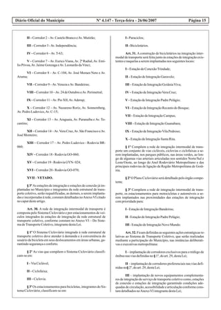 Diário Oficial do Município Página 15Nº 4.147 - Terça-feira - 26/06/2007
II –Corredor2–Av.CasteloBrancoeAv.Mutirão;
III –Corredor3-Av.Independência;
IV–Corredor6–Av.T-63;
V – Corredor 7 –Av. Eurico Viana,Av. 2ª Radial,Av. Emí-
lioPóvoa,Av.JaimeGonzagaeAv.LeonardodaVinci;
VI – Corredor 8 – Av. C-104, Av. José Moraes Neto e Av.
Aruma;
VII –Corredor9–Av.VenezaeAv.Bandeiras;
VIII –Corredor10–Av.24deOutubroeAv.Perimetral;
IX –Corredor11–Av.PioXII,Av.Aderup;
X – Corredor 12 – Av. Nazareno Roriz, Av. Sonnemberg,
Av.PedroLudovico,Av.C-15;
XI – Corredor 13 – Av. Araguaia, Av. Paranaíba e Av. To-
cantins;
XII – Corredor 14 –Av.Vera Cruz,Av. São Francisco eAv.
José Monteiro;
XIII – Corredor 17 – Av. Pedro Ludovico - Rodovia BR-
060;
XIV–Corredor18-RodoviaGO-060;
XV–Corredor19-RodoviaGYN- 024;
XVI –Corredor20-RodoviaGO-070;
XVII –VETADO.
§3ºAs estaçõesdeintegraçãoeestaçõesdeconexãojáim-
plantadas no Município e integrantes da rede estrutural de trans-
porte coletivo, serão requalificadas, as demais, a serem implanta-
das e incorporadas à rede, constam detalhadas noAnexoVI citado
nocaputdesteartigo.
Art. 30. A rede de integração intermodal de transporte é
composta pelo Sistema Cicloviário e por estacionamentos de veí-
culos integrados às estações de integração da rede estrutural de
transporte coletivo, conforme constam no Anexo VI – Do Siste-
madeTransporteColetivo,integrantedestaLei.
§ 1º O Sistema Cicloviário integrado à rede estrutural de
transporte coletivo deve atender à demanda e à conveniência do
usuário da bicicleta em seus deslocamentos em áreas urbanas, ga-
rantindosegurançaeconforto.
§ 2º As vias que compõem o Sistema Cicloviário classifi-
cam-seem:
I –ViaCiclável;
II –Ciclofaixa;
III –Ciclovia.
§3ºOs estacionamentosparabicicletas,integrantesdoSis-
temaCicloviário,classificam-seem:
I -Paraciclos;
II -Bicicletários.
Art. 31. Aconstrução de bicicletários na integração inter-
modaldetransporteseráfeitajuntoàsestaçõesdeintegraçãoexis-
tentesenaquelasaseremimplantadasnos seguinteslocais:
I –EstaçãodeConexãoTrindade;
II –EstaçãodeIntegraçãoGaravelo;
III –EstaçãodeIntegraçãoGoiâniaViva;
IV–EstaçãodeIntegraçãoVeraCruz;
V–EstaçãodeIntegraçãoPadrePelágio;
VI –EstaçãodeIntegraçãoRecantodoBosque;
VII –EstaçãodeIntegraçãoCampus;
VIII –EstaçãodeIntegraçãoGuanabara;
IX –EstaçãodeIntegraçãoVilaPedroso;
X –EstaçãodeIntegraçãoSantaRita.
§ 1º Compõem a rede de integração intermodal de trans-
porte um conjunto de vias cicláveis, ciclovias e ciclofaixas a se-
rem implantadas, nos parques públicos, nas áreas verdes, ao lon-
go de algumas vias arteriais articuladas nos sentidos Norte/Sul e
Leste/Oeste, ao longo do Anel Rodoviário Metropolitano e das
principais rodovias de ligação da Região Metropolitana de Goiâ-
nia.
§ 2º O Plano Cicloviário será detalhado pelo órgão compe-
tente.
§ 3º Compõem a rede de integração intermodal de trans-
porte, os estacionamentos para motocicletas e automóveis a se-
rem implantados nas proximidades das estações de integração
comprioridadepara:
I -EstaçãodeIntegraçãoBandeiras;
II -EstaçãodeIntegraçãoPadrePelágio;
III -EstaçãodeIntegraçãoNovo Mundo.
Art.32.Ficamdefinidasasseguintesaçõesestratégicasre-
lativas ao Sistema de Transporte Coletivo, que serão realizadas
mediante a participação do Município, nas instâncias deliberati-
vaseexecutivasmetropolitana:
I – implantação de corredores exclusivos para o tráfego de
ônibusnasviasdefinidasno§1º,doart.29,destaLei;
II – implantação de corredores preferenciais nas vias defi-
nidasno§2º,doart.29,destaLei;
III – implantação de novos equipamentos complementa-
res de integração do serviço de transporte coletivo como, estações
de conexão e estações de integração garantindo condições ade-
quadasdecirculação,acessibilidadeearticulaçãoconformecons-
tamdetalhadosnoAnexoVI integrantedestaLei;
 