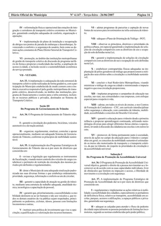 Diário Oficial do Município Página 16Nº 4.147 - Terça-feira - 26/06/2007
IV–reformulaçãofísicaeoperacionaldasestaçõesdeinte-
gração e corredores de transporte coletivo existentes no Municí-
pio, garantindo condições adequadas de conforto, organização e
operação;
V – implementação do plano de instalação e recuperação
de abrigos nos pontos de parada de embarque e desembarque, fa-
vorecendo o conforto e a segurança do usuário, bem como as de-
maisaçõesconstantesdoPlanoDiretorSetorialdeTransporteCo-
letivo;
VI – promoção, no âmbito das instituições metropolitanas
de gestão do transporte coletivo de discussão de programa tarifá-
rio de forma a propiciar a modicidade das tarifas, a ampliação do
acesso à cidade, a inclusão social e a sustentabilidade econômica
doserviçoprestado;
VII –VETADO.
Art. 33. Aimplantação e a adequação da rede estrutural de
transportecoletivoserãorealizadasdeformagradativa,comapar-
ticipação do Município estabelecida de modo comum com a ins-
tância executiva responsável pela gestão metropolitana do trans-
porte coletivo, desenvolvendo, no âmbito das instituições, pro-
grama de financiamento e custeio para a infra-estrutura, incluin-
do os recursos públicos e privados, destinados ao Sistema de
TransporteColetivo.
Seção III
Do Programa de Gerenciamento do Trânsito
Art. 34. O Programa de Gerenciamento do Trânsito obje-
tiva:
I – garantir a circulação dos pedestres, bicicletas, veículos
automotivosedetraçãoanimal;
II – organizar, regulamentar, sinalizar, controlar e apoiar
operacionalmente, mediante um adequado Sistema de Gerencia-
mento de Trânsito, conforme os princípios de mobilidade susten-
tável.
Art. 35. Aimplementação dos Programas Estratégicos de
Gerenciamento do Trânsito dar-se-á por meio de diretrizes que
consistirãoem:
I – revisar a legislação que regulamenta os instrumentos
defiscalização,visandomaiorcontroledos veículosdecargaees-
tabelecer o perímetro de restrição da circulação dos mesmos pe-
ríodospré-definidoseregulamentados;
II - dotaro Municípiode umaadequadasinalizaçãopadro-
nizada nas suas diversas formas e que estabeleça ordenamento,
prioridade,segurança,informaçãoeconfortoaoatodecircular;
III – garantir a capacidade de atuação na gestão do trânsi-
to, mediante uma estrutura de trabalho adequada, atualidade téc-
nica,tecnológicaecapacitaçãodopessoal;
IV–garantirque,prioritariamente,aacessibilidadeeamo-
bilidade destinem-se ao ser humano e não aos veículos e, que to-
dos os demais usuários da via pública sejam respeitados, princi-
palmente os pedestres, ciclistas, idosos, pessoas com limitações
locomotoraseoutras;
V - instituir uma política de investimento que vise a capa-
citação,aqualificaçãoeavalorizaçãodos recursoshumanos;
VI – adotar programas de parcerias e captação de novas
fontes de recursos para investimentos na infra-estrutura de trânsi-
to;
VII –adequaroPlanodeOrientaçãodeTráfego–POT;
VIII – observar os princípios, diretrizes e prioridades da
política urbana, em especial garantindo a implementação de solu-
ções de circulação compatíveis com as diretrizes de uso e ocupa-
çãodosolodefinidasnestaLei;
IX – garantir a implementação de soluções de circulação
compatíveis com as diretrizes de uso e ocupação do solo definidas
nestaLei;
X – estabelecer contrapartidas físicas adequadas na im-
plantação de pólos geradores de tráfego que proporcionem a miti-
gação dos seus efeitos sobre a circulação e a mobilidade sustentá-
vel;
XI – concluir o Anel Rodoviário Metropolitano, visando
minimizar o tráfego de carga na cidade e minimizando o impacto
negativoqueessacirculaçãoproporciona;
XII – implantar programas e campanhas de educação nas
escolas, nas ruas, nas comunidades e nas empresas, com enfoque
especialparaorespeitoàvida;
XIII – adotar, em todos os níveis de ensino, e nos Centros
de Formação de Condutores – CFC, um currículo interdisciplinar
sobre segurança e educação, com conteúdos de trânsito, mobili-
dade,acessibilidadeeconceitosdeDesenhoUniversal;
XIV – garantir a educação para o trânsito desde a primeira
infância e propiciar aprendizagem continuada, utilizando meto-
dologias diversas para atingir diferentes faixas etárias e especta-
dores,levandoàdiscussãodacidadanianasescolaseemoutroslo-
cais;
XV – promover, de forma permanente junto à sociedade,
através de ações no campo da educação para o trânsito e campa-
nhas em geral, os conceitos da mobilidade sustentável estimulan-
do os meios não motorizados de transporte e o transporte coleti-
vo, da paz no trânsito, do respeito às prioridades de circulação e
daacessibilidadeuniversal.
Subseção I
Do Programa de Promoção da Acessibilidade Universal
Art. 36. O Programa de Promoção daAcessibilidade Uni-
versal objetiva, garantir o direito de a pessoa movimentar-se e lo-
comover-se de acordo com as suas capacidades individuais, livre
de obstáculos que limitem ou impeçam o acesso, a liberdade de
movimentoeacirculaçãocomsegurança.
Art. 37. A implementação do Programa Estratégico de
Promoção de Acessibilidade dar-se-á por meio de diretrizes que
consistirãoem:
I – regulamentar e implementar as ações relativas à mobi-
lidade e acessibilidade dos cidadãos, especialmente os portadores
de deficiência física, relativa ao transporte, acessibilidade em es-
colas, parques, acessos a edificações, a espaços públicos e priva-
dos, garantindosuasegurança;
II – adequar as calçadas para atender o fluxo de pedestre
dacidadeespecialmenteaspessoas portadorasdelimitaçõesloco-
motoras,segundoasnormasestabelecidaspelopoderpúblico;
 