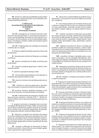 Diário Oficial do Município Página 17Nº 4.147 - Terça-feira - 26/06/2007
III –promoveraculturadaacessibilidadeemtodooMuni-
cípio, implantando o programa brasileiro de acessibilidade urba-
nadenominadoBrasilAcessível.
CAPÍTULO IV
DA ESTRATÉGIA DE DESENVOLVIMENTO
ECONÔMICO
Seção I
Da Promoção Econômica
Art. 38. A estratégia do eixo de desenvolvimento econô-
mico tem como principal objetivo o crescimento da economia e o
avanço social da população, alicerçado na conservação dos recur-
sos naturais e do meio ambiente, em novas oportunidades empre-
sariais e tecnológicas, tornando a cidade uma metrópole regional
dinâmicaesustentável.
Art. 39. A implementação das estratégias de promoção
econômicadar-se-ávisando:
I –fortaleceropapeldemetrópoleregionalnarededecida-
desbrasileiras;
II – disseminar pelo território do Município as atividades
econômicas;
III – garantir a instalação das atividades econômicas pelo
tecidourbano;
IV – fomentar a produção agropecuária e ordenar o abas-
tecimentofamiliar;
V–promoverageraçãodeempregoerenda;
VI –criarmecanismopararegularizarosetorinformal,es-
timulandoapromoçãodêstrabalhoerenda;
VII – promovero turismocomoatividadegeradoradeem-
pregoerenda.
VIII – fomentar os comércios agropecuários, agroindus-
triais,deartesanatoeconfecçãonasfeiraslivresdomunicípio;
IX - incentivar, estruturar e qualificar os feirantes e as fei-
ras-livresdomunicípio,comespecialatençãoaFeiraHippie.
Art. 40. A implementação dos programas estratégicos de
desenvolvimento econômico, conforme a FIG. 3 – Desenvolvi-
mento Econômico, dar-se-á por meio de diretrizes gerais que con-
sistirãoem:
I – assegurar a promoção e a integração entre os municípi-
os da Região Metropolitana de Goiânia - RMG, em função do de-
senvolvimento sustentável da ocupação territorial, da consolida-
ção do cinturão verde, da produção agropecuária, da agroindús-
tria,daagriculturafamiliareoutrasatividadesurbanas;
II – direcionar a ocupação auto-sustentável dos espaços
do território definido pelas macrozonas, garantida por leis e pro-
gramas que contemplem ação de fomento à produção, à preserva-
ção dos recursos naturais e de saneamento ambiental, combinan-
do as atividades agropecuárias, turísticas à qualificação das áreas
habitacionais;
III – assegurar a elaboração do Zoneamento Ecológico
Econômico prevendo o desenvolvimento das atividades agrope-
cuárias,agroturísticaseagroecológicas;
IV – desenvolver as potencialidades da produção local, a
dinamização e valorização dos ramos de atividades já consolida-
daseemergentes;
V – criar arranjos produtivos de atividades intensivas que
combinem o emprego de mão-de-obra com conteúdo tecnológico
e serviços especializados, conectados em redes de micro, peque-
nas, médias e grandes empresas, em cadeias produtivas locais e
globais;
VI – viabilizar mecanismos institucionais que possibili-
tem o desenvolvimento da cidade, identificando as potencialida-
des de cada atividade geradora de emprego e renda e divulgá-las
como forma de incentivo à população, visando diminuir a desi-
gualdade, dando oportunidades a todos, qualificando e transfor-
mandoaCapital;
VII – implantar uma política de ciência e tecnologia que
possibilite o padrão de crescimento econômico, visando a imple-
mentaçãode um novo arranjoprodutivode tecnologiada comuni-
cação e da informação na área central em consonância com o atu-
alprogramadaEstaçãoDigital;
VIII – consolidar e divulgar a identidade goiana, associ-
ando-a aos produtos e serviços da Região Metropolitana, ofere-
cendo espaço privilegiado e qualificado de convivência propícia
à comunidade local, baseada na oferta de serviços, produtos e ati-
vidadesturística;
IX – implementar mecanismos institucionais de incentivo
fiscal para a consolidação da promoção do desenvolvimento eco-
nômico e um planejamento estratégico da atual política tributária
municipal, pautado na integração com as demais políticas de de-
senvolvimentolocal.
Art. 41. Compõem a estratégia da promoção econômica
os seguintesprogramas:
I – Programa de Fortalecimento da Base Financeira e Fis-
cal do Município com o objetivo de garantir ao SistemaTributário
Municipal a organizaçãoe o gerenciamentodas atividades econô-
micas e da arrecadação, capazes de desenvolver a economia local
eodesenvolvimentosocialdapopulação;
II – Programa de Estímulo ao Estudo e à Pesquisa Cientí-
fica, com vistas a consolidar um instrumento capaz de possibilitar
o crescimento econômico local e regional, fortalecendo o desen-
volvimento científico e tecnológico, como processo de inserção e
integraçãodasatividadesdoMunicípio;
III – Programa de Estímulo aoTurismo, com o objetivo de
estabelecerumapolíticadedesenvolvimentodasatividadestemá-
ticas, com a participação da iniciativa privada e da comunidade,
buscando a consolidação do Plano Municipal do Turismo Susten-
tável integrante do Plano Nacional de Municipalização do Turis-
mo–PNMT;
IV – Programa de Integração dos Setores Formal e Infor-
mal da Economia, com o propósito de promover a legalização das
atividades informais ligadas à micro e pequena empresa, a empre-
sa familiar e a indústria de fundo de quintal por meio de progra-
masdeapoioaosetor;
V – Programa de Promoção dasAtividadesAgrícolas e de
Abastecimento, com o objetivo de assegurar por meio do Zonea-
mento Ecológico Econômico o desenvolvimento das atividades
rurais ou as desenvolvidas no meio rural, apoiando e fomentando
 